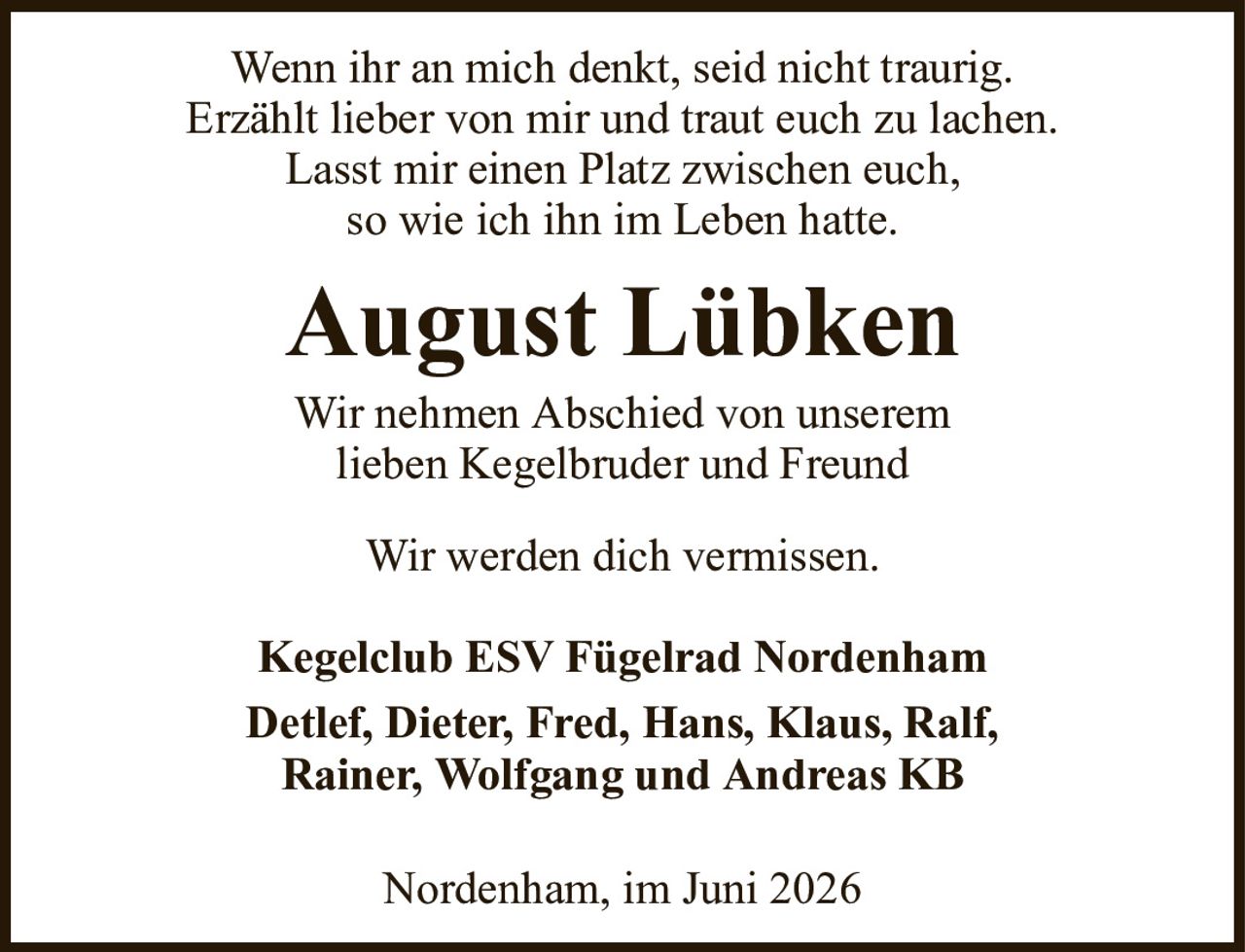 Wenn ihr an mich denkt, seid nicht traurig.Erzählt lieber von mir und traut euch zu lachen.Lasst mir einen Platz zwischen euch,so wie ich ihn im Leben hatte.August LübkenNordenham, im Juni 2026Kegelclub ESV Fügelrad NordenhamDetlef, Dieter, Fred, Hans, Klaus, Ralf,Rainer, Wolfgang und Andreas KBWir nehmen Abschied von unseremlieben Kegelbruder und FreundWir werden dich vermissen.