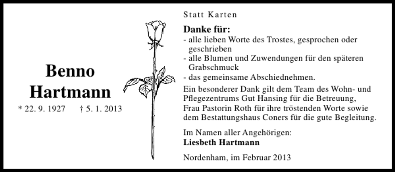 <p>Statt Karten</p><p>Danke für:</p><p>Benno<br />Hartmann</p><p>* 22. 9. 1927</p><p>† 5. 1. 2013</p><p>- alle lieben Worte des Trostes, gesprochen oder<br />geschrieben<br />- alle Blumen und Zuwendungen für den späteren<br />Grabschmuck<br />- das gemeinsame Abschiednehmen.<br />Ein besonderer Dank gilt dem Team des Wohn- und<br />Pﬂegezentrums Gut Hansing für die Betreuung,<br />Frau Pastorin Roth für ihre tröstenden Worte sowie<br />dem Bestattungshaus Coners für die gute Begleitung.<br />Im Namen aller Angehörigen:<br />Liesbeth Hartmann<br />Nordenham, im Februar 2013</p>