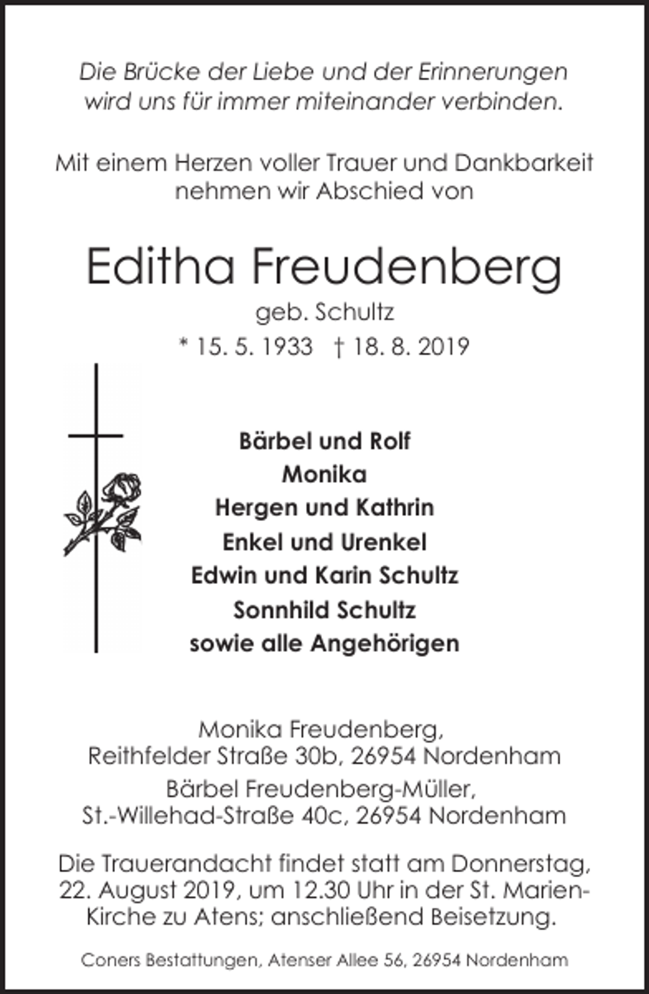 <p>Die Brücke der Liebe und der Erinnerungen<br />wird uns für immer miteinander verbinden.<br />Mit einem Herzen voller Trauer und Dankbarkeit<br />nehmen wir Abschied von</p><p>Editha Freudenberg<br />geb. Schultz<br />* 15. 5. 1933 † 18. 8. 2019</p><p>Bärbel und Rolf<br />Monika<br />Hergen und Kathrin<br />Enkel und Urenkel<br />Edwin und Karin Schultz<br />Sonnhild Schultz<br />sowie alle Angehörigen<br />Monika Freudenberg,<br />Reithfelder Straße 30b, 26954 Nordenham<br />Bärbel Freudenberg-Müller,<br />St.-Willehad-Straße 40c, 26954 Nordenham<br />Die Trauerandacht findet statt am Donnerstag,<br />22. August 2019, um 12.30 Uhr in der St. MarienKirche zu Atens; anschließend Beisetzung.<br />Coners Bestattungen, Atenser Allee 56, 26954 Nordenham</p>
