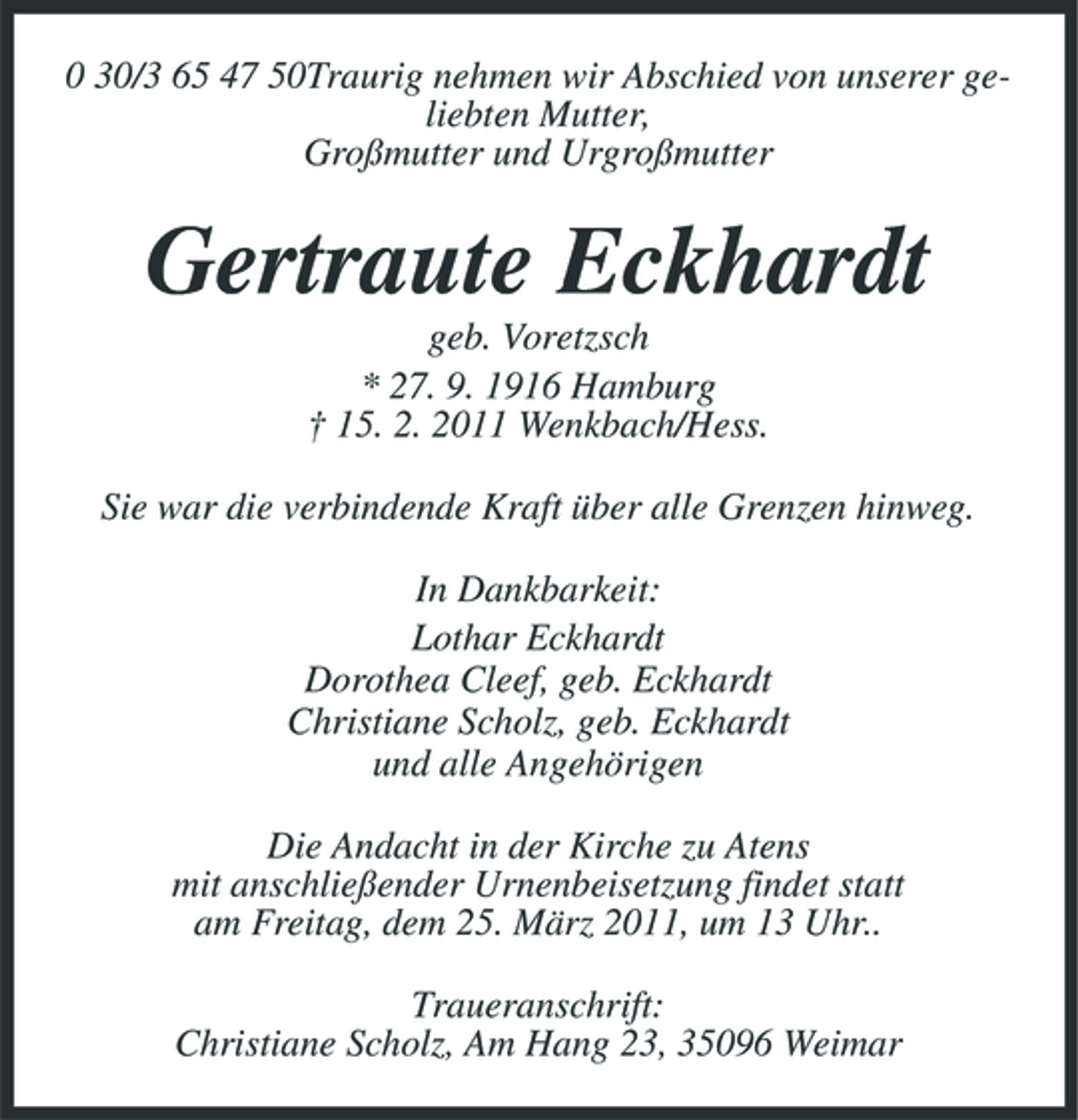 <p>0 30/3 65 47 50Traurig nehmen wir Abschied von unserer geliebten Mutter, Großmutter und Urgroßmutter</p><p>Gertraute Eckhardt<br />geb. Voretzsch * 27. 9. 1916 Hamburg † 15. 2. 2011 Wenkbach/Hess. Sie war die verbindende Kraft über alle Grenzen hinweg. In Dankbarkeit: Lothar Eckhardt Dorothea Cleef, geb. Eckhardt Christiane Scholz, geb. Eckhardt und alle Angehörigen Die Andacht in der Kirche zu Atens mit anschließender Urnenbeisetzung findet statt am Freitag, dem 25. März 2011, um 13 Uhr.. Traueranschrift: Christiane Scholz, Am Hang 23, 35096 Weimar</p>