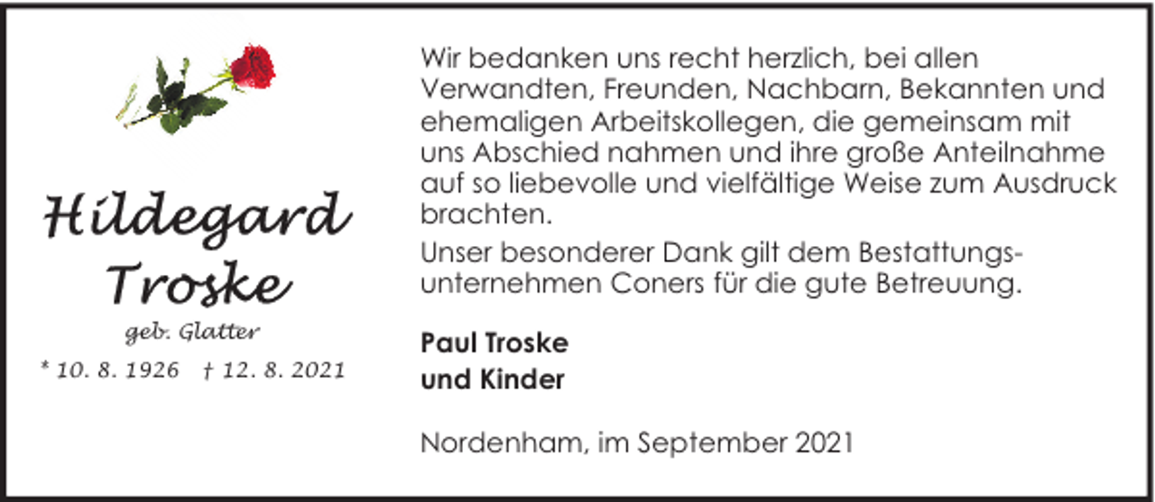 <p>Wir bedanken uns recht herzlich, bei allen<br />Verwandten, Freunden, Nachbarn, Bekannten und<br />ehemaligen Arbeitskollegen, die gemeinsam mit<br />uns Abschied nahmen und ihre große Anteilnahme<br />auf so liebevolle und vielfältige Weise zum Ausdruck<br />brachten.<br />Unser besonderer Dank gilt dem Bestattungsunternehmen Coners für die gute Betreuung.<br />geb. Glatter<br />* 10. 8. 1926</p><p>† 12. 8. 2021</p><p>Paul Troske<br />und Kinder<br />Nordenham, im September 2021</p>