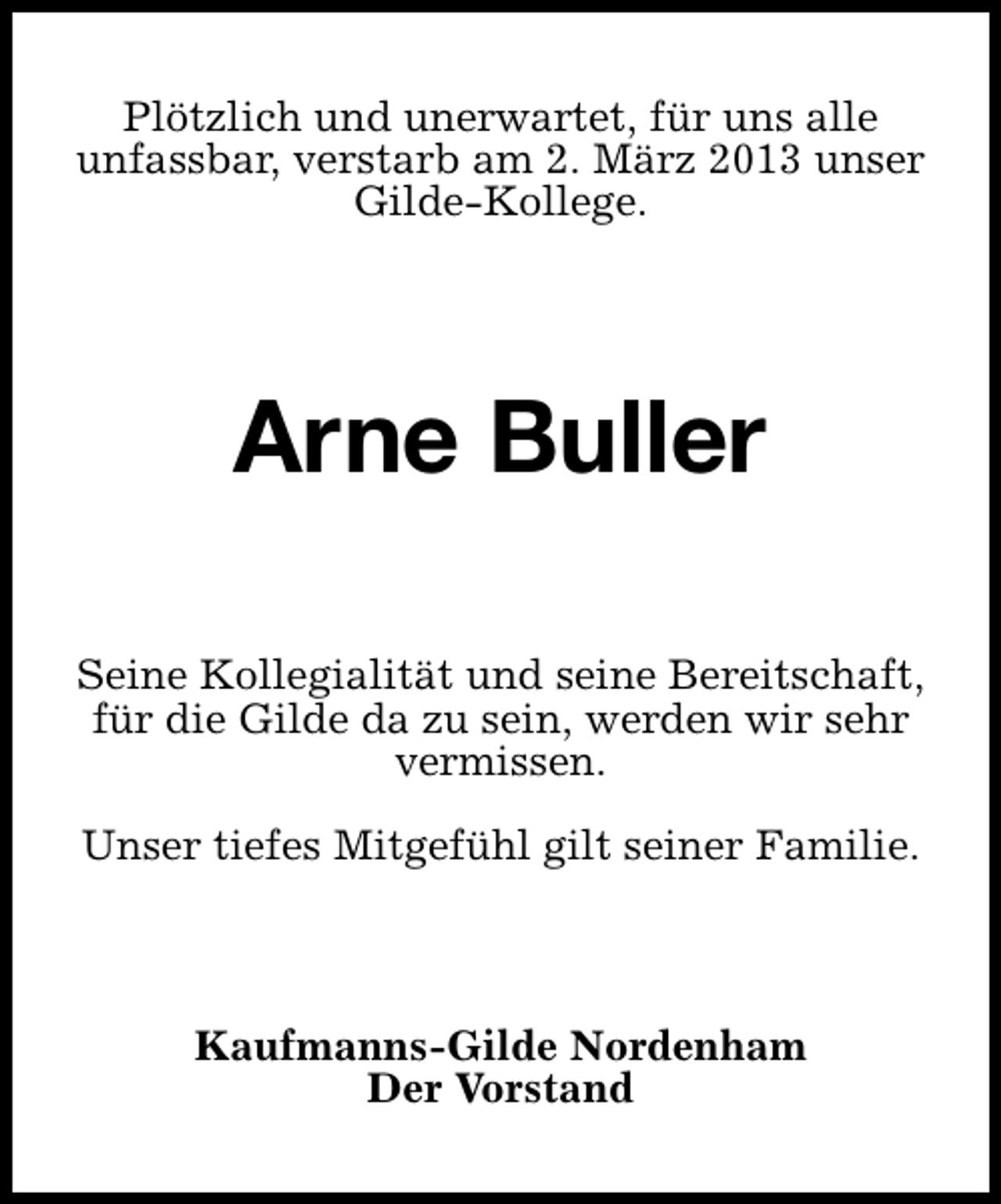 <p>Plötzlich und unerwartet, für uns alle<br />unfassbar, verstarb am 2. März 2013 unser<br />Gilde-Kollege.</p>
<p>Arne Buller<br />Seine Kollegialität und seine Bereitschaft,<br />für die Gilde da zu sein, werden wir sehr<br />vermissen.<br />Unser tiefes Mitgefühl gilt seiner Familie.</p>
<p>Kaufmanns-Gilde Nordenham<br />Der Vorstand</p>
