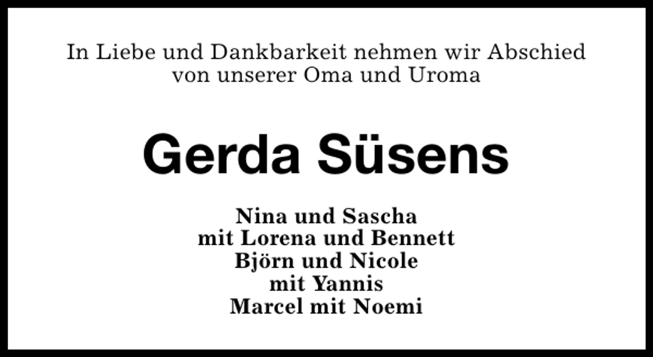 <p>In Liebe und Dankbarkeit nehmen wir Abschied<br />von unserer Oma und Uroma</p><p>Gerda Süsens<br />Nina und Sascha<br />mit Lorena und Bennett<br />Björn und Nicole<br />mit Yannis<br />Marcel mit Noemi</p>