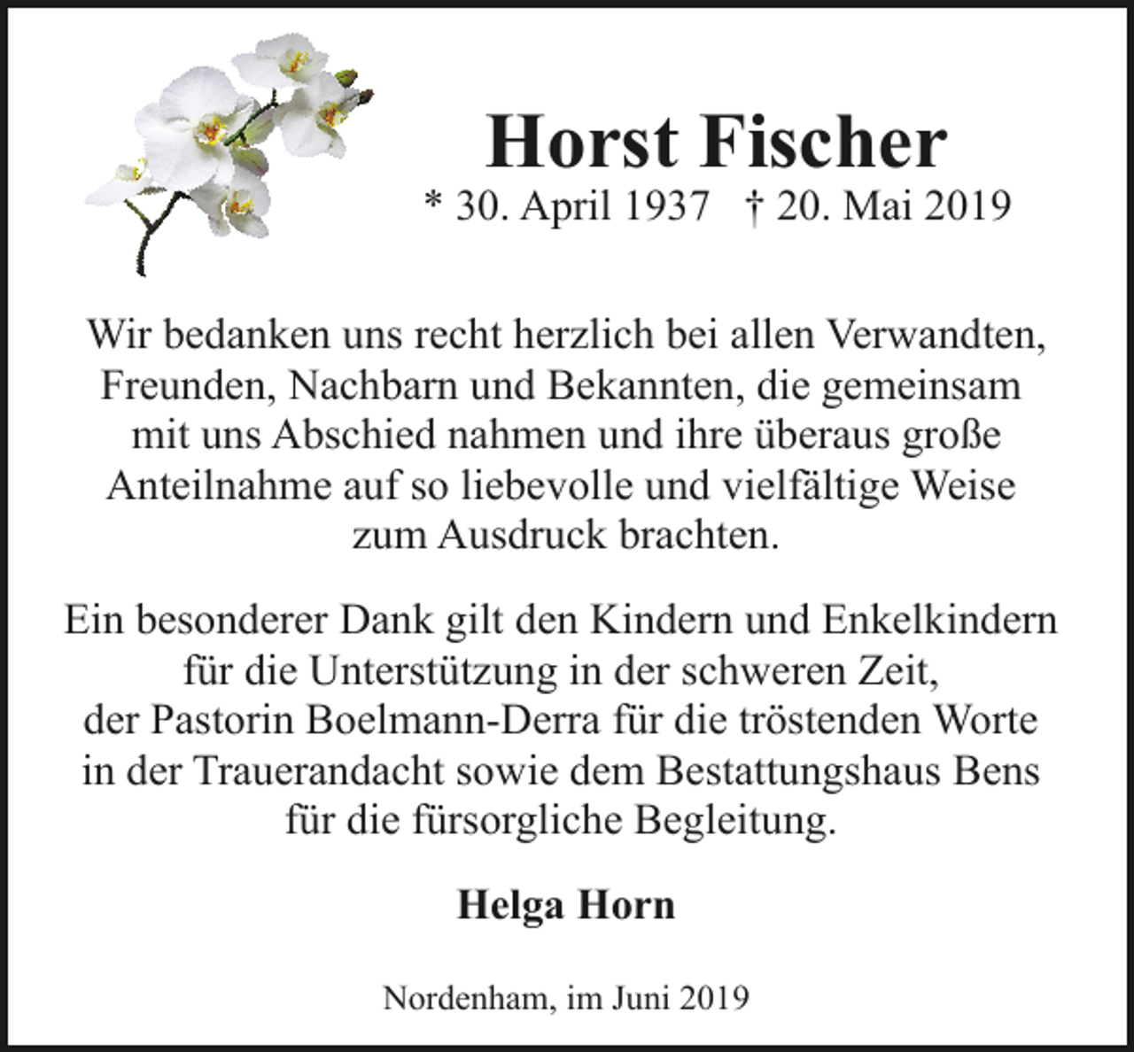 <p>Horst Fischer</p><p>* 30. April 1937 † 20. Mai 2019<br />Wir bedanken uns recht herzlich bei allen Verwandten,<br />Freunden, Nachbarn und Bekannten, die gemeinsam<br />mit uns Abschied nahmen und ihre überaus große<br />Anteilnahme auf so liebevolle und vielfältige Weise<br />zum Ausdruck brachten.<br />Ein besonderer Dank gilt den Kindern und Enkelkindern<br />für die Unterstützung in der schweren Zeit,<br />der Pastorin Boelmann-Derra für die tröstenden Worte<br />in der Trauerandacht sowie dem Bestattungshaus Bens<br />für die fürsorgliche Begleitung.<br />Helga Horn<br />Nordenham, im Juni 2019</p>