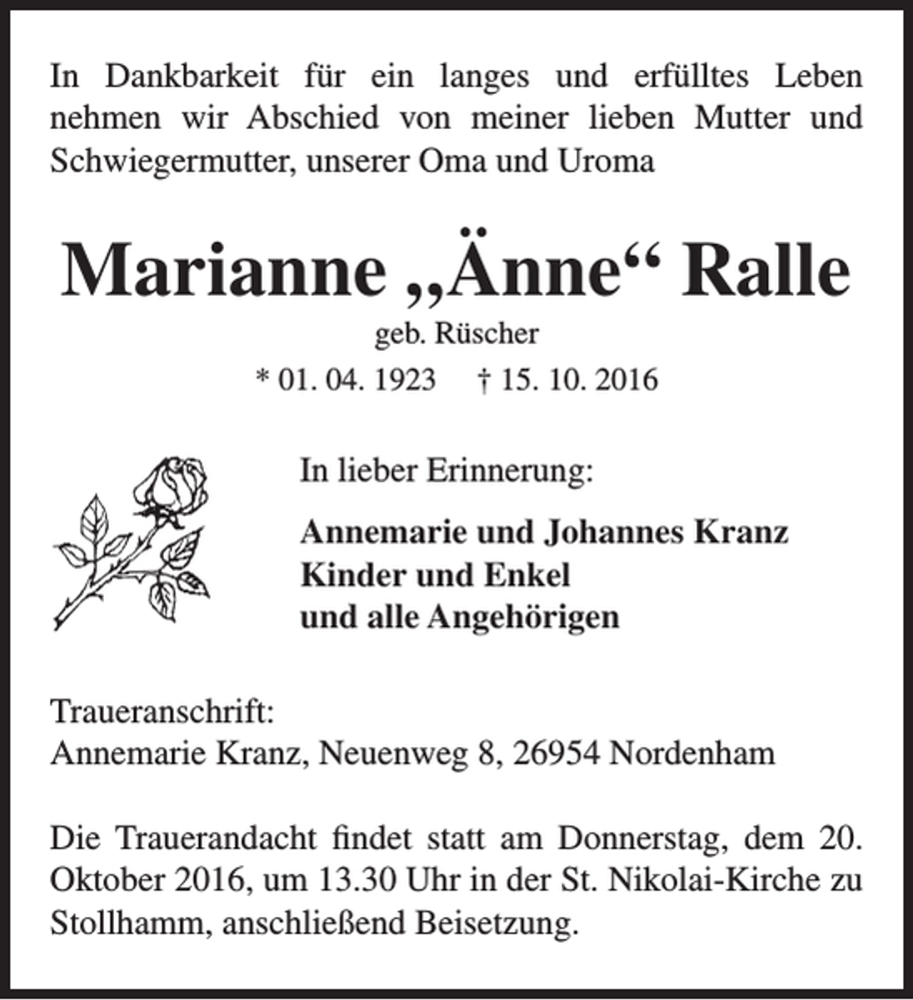 <p>In Dankbarkeit für ein langes und erfülltes Leben<br />nehmen wir Abschied von meiner lieben Mutter und<br />Schwiegermutter, unserer Oma und Uroma</p><p>Marianne „Änne“ Ralle<br />geb. Rüscher</p><p>* 01. 04. 1923</p><p>† 15. 10. 2016</p><p>In lieber Erinnerung:<br />Annemarie und Johannes Kranz<br />Kinder und Enkel<br />und alle Angehörigen<br />Traueranschrift:<br />Annemarie Kranz, Neuenweg 8, 26954 Nordenham<br />Die Trauerandacht findet statt am Donnerstag, dem 20.<br />Oktober 2016, um 13.30 Uhr in der St. Nikolai-Kirche zu<br />Stollhamm, anschließend Beisetzung.</p>