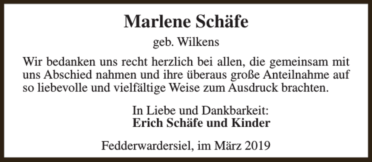 <p>Marlene Schäfe<br />geb. Wilkens</p><p>Wir bedanken uns recht herzlich bei allen, die gemeinsam mit<br />uns Abschied nahmen und ihre überaus große Anteilnahme auf<br />so liebevolle und vielfältige Weise zum Ausdruck brachten.<br />In Liebe und Dankbarkeit:<br />Erich Schäfe und Kinder<br />Fedderwardersiel, im März 2019</p>