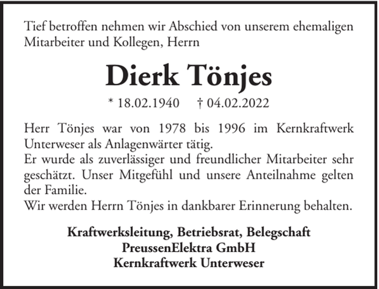 <p>Tief betroffen nehmen wir Abschied von unserem ehemaligen<br />Mitarbeiter und Kollegen, Herrn</p><p>Dierk Tönjes<br />* 18.02.1940</p><p>† 04.02.2022</p><p>Herr Tönjes war von 1978 bis 1996 im Kernkraftwerk<br />Unterweser als Anlagenwärter tätig.<br />Er wurde als zuverlässiger und freundlicher Mitarbeiter sehr<br />geschätzt. Unser Mitgefühl und unsere Anteilnahme gelten<br />der Familie.<br />Wir werden Herrn Tönjes in dankbarer Erinnerung behalten.<br />Kraftwerksleitung, Betriebsrat, Belegschaft<br />PreussenElektra GmbH<br />Kernkraftwerk Unterweser</p>