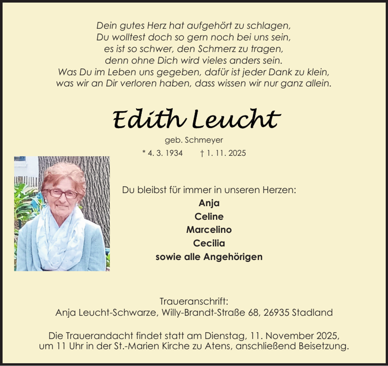 <p>Dein gutes Herz hat aufgehört zu schlagen,<br />Du wolltest doch so gern noch bei uns sein,<br />es ist so schwer, den Schmerz zu tragen,<br />denn ohne Dich wird vieles anders sein.<br />Was Du im Leben uns gegeben, dafür ist jeder Dank zu klein,<br />was wir an Dir verloren haben, dass wissen wir nur ganz allein.</p>
<p>geb. Schmeyer<br />* 4. 3. 1934</p>
<p>† 1. 11. 2025</p>
<p>Du bleibst für immer in unseren Herzen:<br />Anja<br />Celine<br />Marcelino<br />Cecilia<br />sowie alle Angehörigen</p>
<p>Traueranschrift:<br />Anja Leucht-Schwarze, Willy-Brandt-Straße 68, 26935 Stadland<br />Die Trauerandacht findet statt am Dienstag, 11. November 2025,<br />um 11 Uhr in der St.-Marien Kirche zu Atens, anschließend Beisetzung.</p>