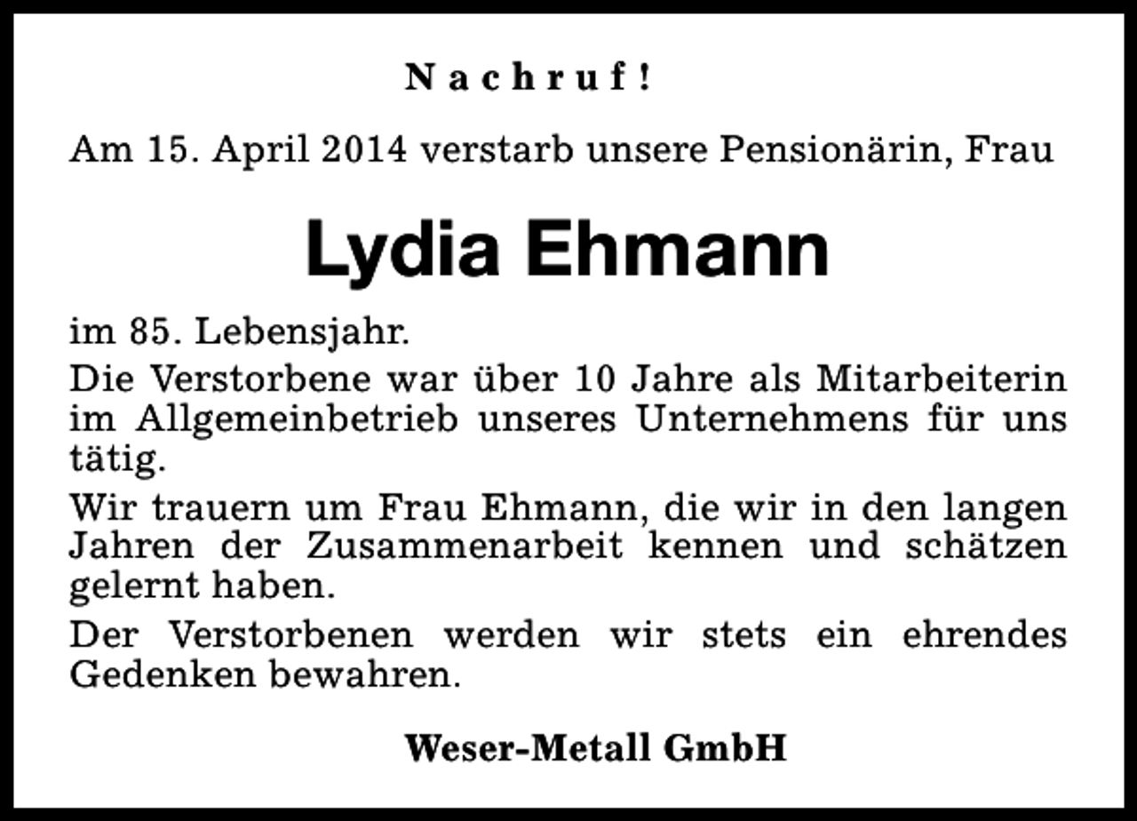 <p>Nachruf!<br />Am 15. April 2014 verstarb unsere Pensionärin, Frau</p><p>Lydia Ehmann<br />im 85. Lebensjahr.<br />Die Verstorbene war über 10 Jahre als Mitarbeiterin<br />im Allgemeinbetrieb unseres Unternehmens für uns<br />tätig.<br />Wir trauern um Frau Ehmann, die wir in den langen<br />Jahren der Zusammenarbeit kennen und schätzen<br />gelernt haben.<br />Der Verstorbenen werden wir stets ein ehrendes<br />Gedenken bewahren.<br />Weser-Metall GmbH</p>