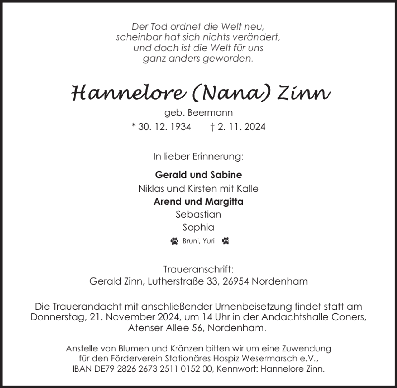 <p>Der Tod ordnet die Welt neu,<br />scheinbar hat sich nichts verändert,<br />und doch ist die Welt für uns<br />ganz anders geworden.</p>
<p>geb. Beermann</p>
<p>* 30. 12. 1934</p>
<p>† 2. 11. 2024</p>
<p>In lieber Erinnerung:<br />Gerald und Sabine<br />Niklas und Kirsten mit Kalle<br />Arend und Margitta<br />Sebastian<br />Sophia<br />Bruni, Yuri</p>
<p>Traueranschrift:<br />Gerald Zinn, Lutherstraße 33, 26954 Nordenham<br />Die Trauerandacht mit anschließender Urnenbeisetzung findet statt am<br />Donnerstag, 21. November 2024, um 14 Uhr in der Andachtshalle Coners,<br />Atenser Allee 56, Nordenham.<br />Anstelle von Blumen und Kränzen bitten wir um eine Zuwendung<br />für den Förderverein Stationäres Hospiz Wesermarsch e.V.,<br />IBAN DE79 2873 2511 0152 00, Kennwort: Hannelore Zinn.</p>