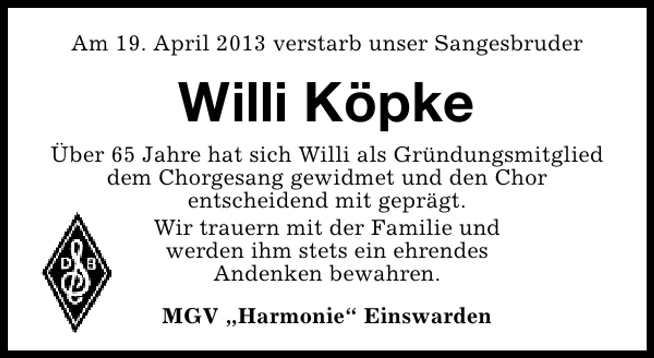 <p>Am 19. April 2013 verstarb unser Sangesbruder</p>
<p>Willi Köpke<br />Über 65 Jahre hat sich Willi als Gründungsmitglied<br />dem Chorgesang gewidmet und den Chor<br />entscheidend mit geprägt.<br />Wir trauern mit der Familie und<br />werden ihm stets ein ehrendes<br />Andenken bewahren.<br />MGV „Harmonie“ Einswarden</p>