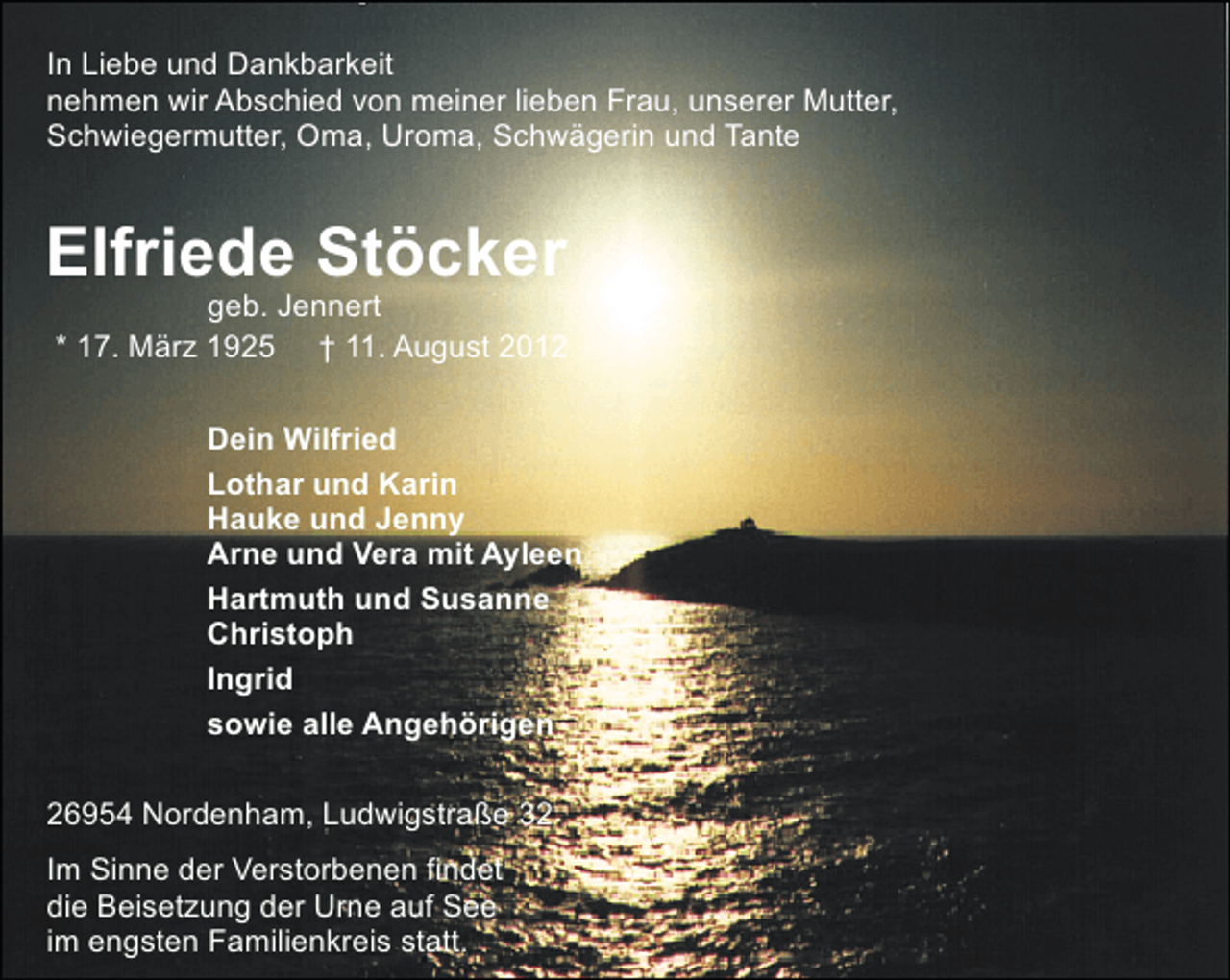 <p>In Liebe und Dankbarkeit<br />nehmen wir Abschied von meiner lieben Frau, unserer Mutter,<br />Schwiegermutter, Oma, Uroma, Schwägerin und Tante</p><p>Elfriede Stöcker</p><p>geb. Jennert<br />* 17. März 1925 † 11. August 2012<br />Dein Wilfried<br />Lothar und Karin<br />Hauke und Jenny<br />Arne und Vera mit Ayleen<br />Hartmuth und Susanne<br />Christoph<br />Ingrid<br />sowie alle Angehörigen</p><p>26954 Nordenham, Ludwigstraße 32<br />Im Sinne der Verstorbenen findet<br />die Beisetzung der Urne auf See<br />im engsten Familienkreis statt.</p>