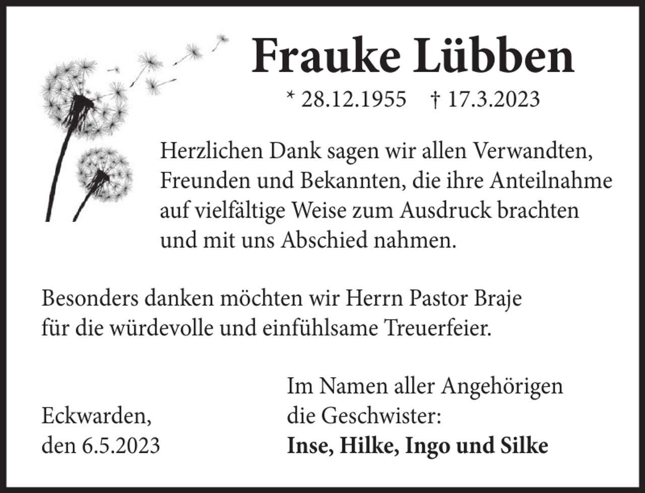 <p>Frauke Lübben<br />* 28.12.1955 † 17.3.2023<br />Herzlichen Dank sagen wir allen Verwandten,<br />Freunden und Bekannten, die ihre Anteilnahme<br />auf vielfältige Weise zum Ausdruck brachten<br />und mit uns Abschied nahmen.<br />Besonders danken möchten wir Herrn Pastor Braje<br />für die würdevolle und einfühlsame Treuerfeier.</p><p>Eckwarden,<br />den 6.5.2023</p><p>Im Namen aller Angehörigen<br />die Geschwister:<br />Inse, Hilke, Ingo und Silke</p>