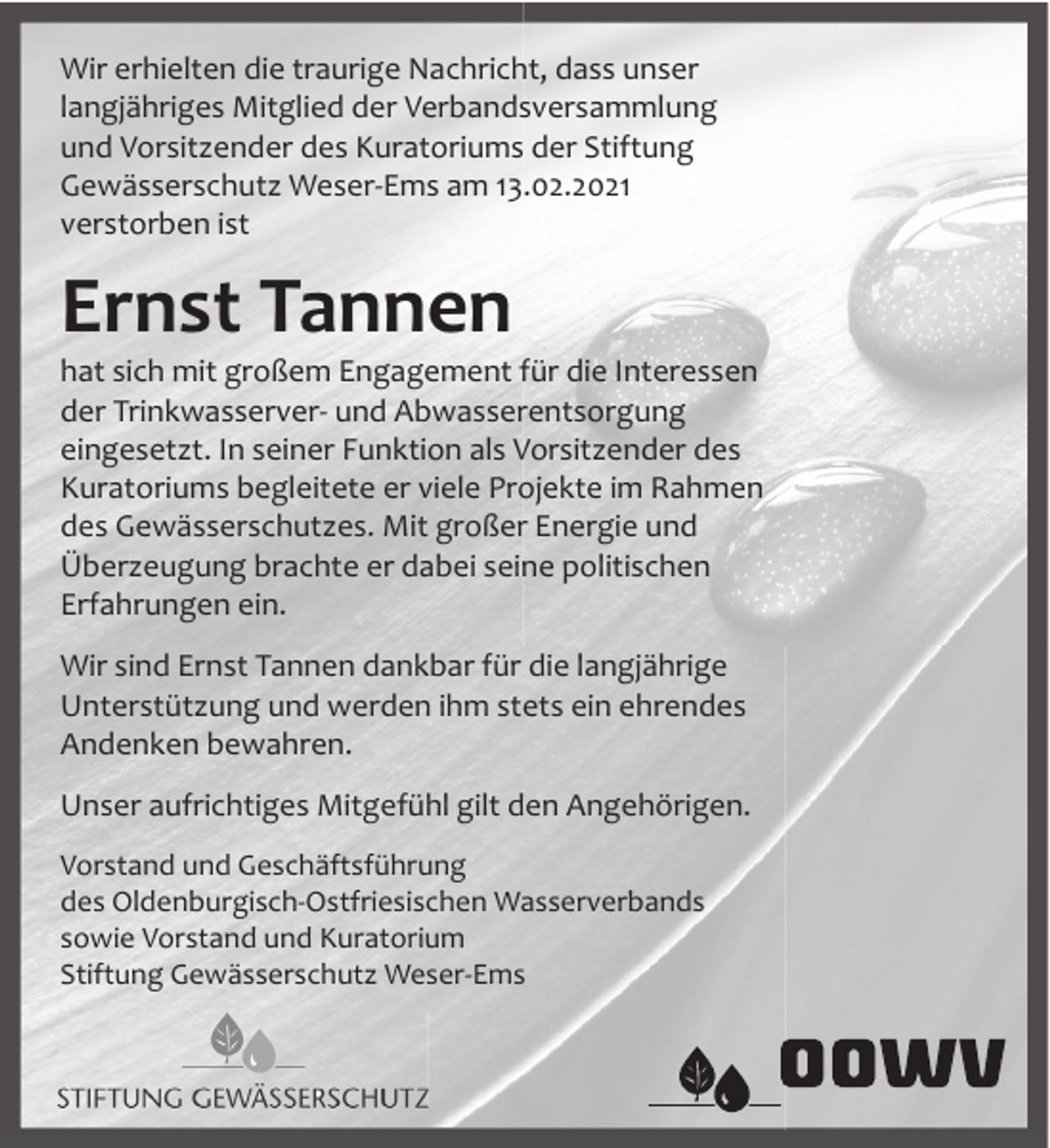 <p>Wir erhielten die traurige Nachricht, dass unser<br />langjähriges Mitglied der Verbandsversammlung<br />und Vorsitzender des Kuratoriums der Stiftung<br />Gewässerschutz Weser-Ems am 13.02.2021<br />verstorben ist</p><p>Ernst Tannen</p><p>hat sich mit großem Engagement für die Interessen<br />der Trinkwasserver- und Abwasserentsorgung<br />eingesetzt. In seiner Funktion als Vorsitzender des<br />Kuratoriums begleitete er viele Projekte im Rahmen<br />des Gewässerschutzes. Mit großer Energie und<br />Überzeugung brachte er dabei seine politischen<br />Erfahrungen ein.<br />Wir sind Ernst Tannen dankbar für die langjährige<br />Unterstützung und werden ihm stets ein ehrendes<br />Andenken bewahren.<br />Unser aufrichtiges Mitgefühl gilt den Angehörigen.<br />Vorstand und Geschäftsführung<br />des Oldenburgisch-Ostfriesischen Wasserverbands<br />sowie Vorstand und Kuratorium<br />Stiftung Gewässerschutz Weser-Ems</p>