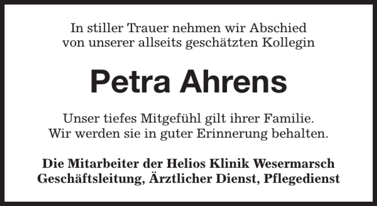 <p>In stiller Trauer nehmen wir Abschied<br />von unserer allseits geschätzten Kollegin</p><p>Petra Ahrens<br />Unser tiefes Mitgefühl gilt ihrer Familie.<br />Wir werden sie in guter Erinnerung behalten.<br />Die Mitarbeiter der Helios Klinik Wesermarsch<br />Geschäftsleitung, Ärztlicher Dienst, Pflegedienst</p>