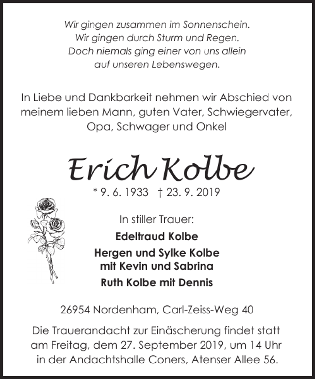 <p>Wir gingen zusammen im Sonnenschein.<br />Wir gingen durch Sturm und Regen.<br />Doch niemals ging einer von uns allein<br />auf unseren Lebenswegen.</p><p>In Liebe und Dankbarkeit nehmen wir Abschied von<br />meinem lieben Mann, guten Vater, Schwiegervater,<br />Opa, Schwager und Onkel</p><p>Erich Kolbe<br />* 9. 6. 1933 † 23. 9. 2019<br />In stiller Trauer:<br />Edeltraud Kolbe<br />Hergen und Sylke Kolbe<br />mit Kevin und Sabrina<br />Ruth Kolbe mit Dennis<br />26954 Nordenham, Carl-Zeiss-Weg 40<br />Die Trauerandacht zur Einäscherung findet statt<br />am Freitag, dem 27. September 2019, um 14 Uhr<br />in der Andachtshalle Coners, Atenser Allee 56.</p>