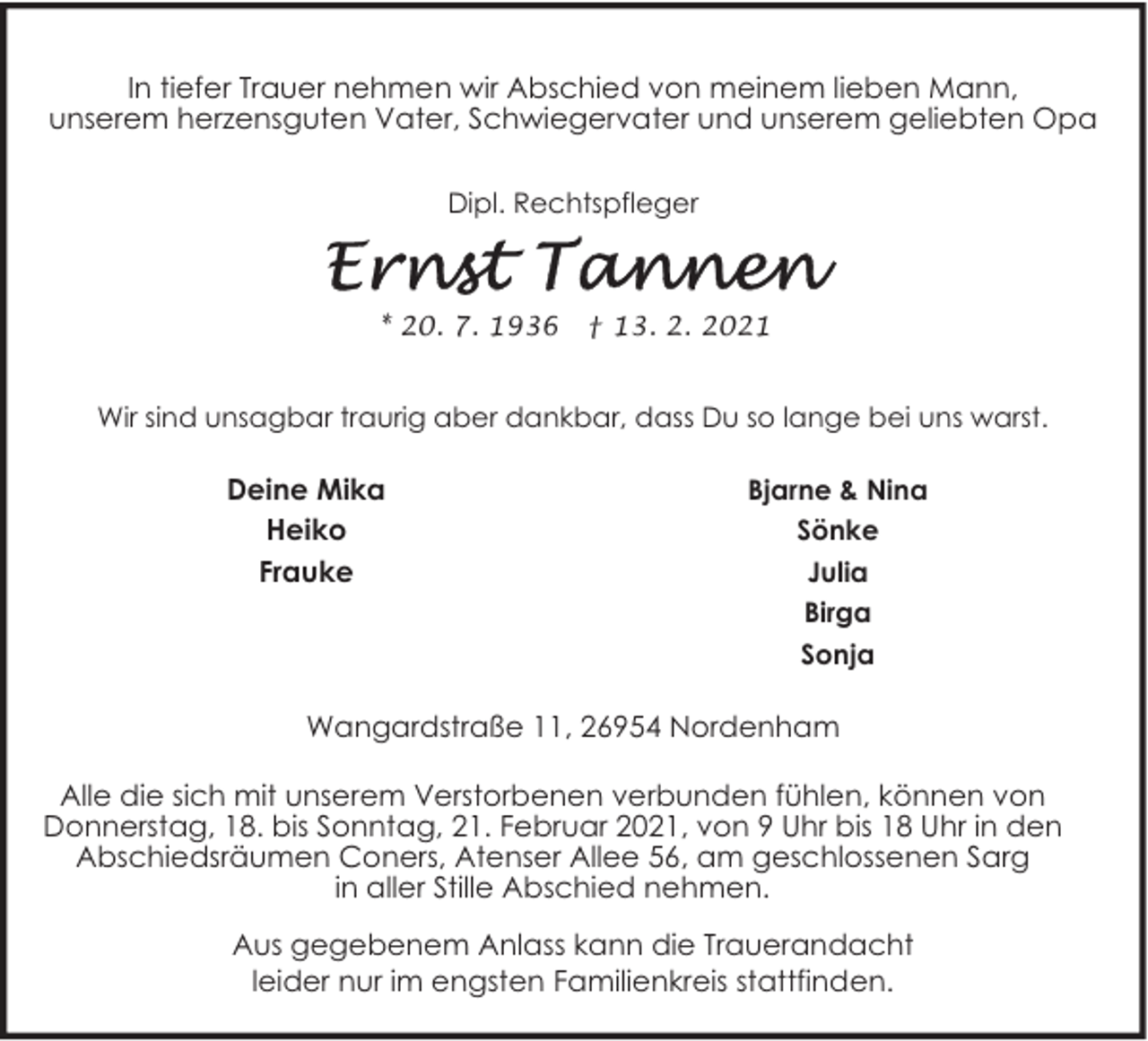 <p>In tiefer Trauer nehmen wir Abschied von meinem lieben Mann,<br />unserem herzensguten Vater, Schwiegervater und unserem geliebten Opa<br />Dipl. Rechtspfleger</p><p>* 20. 7. 1936</p><p>† 13. 2. 2021</p><p>Wir sind unsagbar traurig aber dankbar, dass Du so lange bei uns warst.</p><p>Deine Mika<br />Heiko<br />Frauke</p><p>Bjarne &amp; Nina<br />Sönke<br />Julia<br />Birga<br />Sonja</p><p>Wangardstraße 11, 26954 Nordenham<br />Alle die sich mit unserem Verstorbenen verbunden fühlen, können von<br />Donnerstag, 18. bis Sonntag, 21. Februar 2021, von 9 Uhr bis 18 Uhr in den<br />Abschiedsräumen Coners, Atenser Allee 56, am geschlossenen Sarg<br />in aller Stille Abschied nehmen.<br />Aus gegebenem Anlass kann die Trauerandacht<br />leider nur im engsten Familienkreis stattfinden.</p>