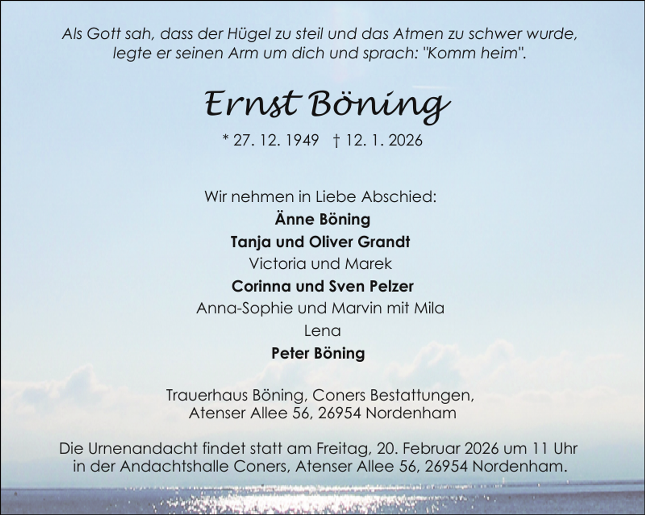 <p>Als Gott sah, dass der Hügel zu steil und das Atmen zu schwer wurde,<br />legte er seinen Arm um dich und sprach: "Komm heim".</p><p>Ernst Böning<br />* 27. 12. 1949 † 12. 1. 2026<br />Wir nehmen in Liebe Abschied:<br />Änne Böning<br />Tanja und Oliver Grandt<br />Victoria und Marek<br />Corinna und Sven Pelzer<br />Anna-Sophie und Marvin mit Mila<br />Lena<br />Peter Böning<br />Trauerhaus Böning, Coners Bestattungen,<br />Atenser Allee 56, 26954 Nordenham<br />Die Urnenandacht findet statt am Freitag, 20. Februar 2026 um 11 Uhr<br />in der Andachtshalle Coners, Atenser Allee 56, 26954 Nordenham.</p>