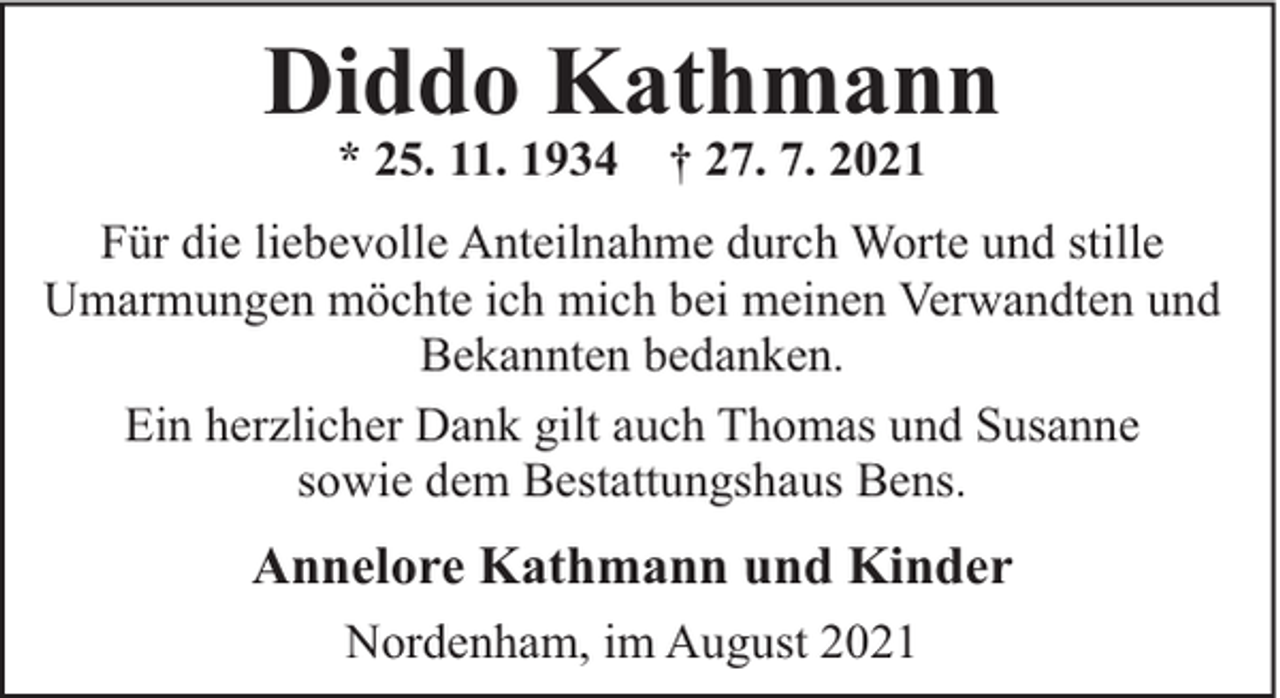 <p>Diddo Kathmann<br />* 25. 11. 1934</p><p>† 27. 7. 2021</p><p>Für die liebevolle Anteilnahme durch Worte und stille<br />Umarmungen möchte ich mich bei meinen Verwandten und<br />Bekannten bedanken.<br />Ein herzlicher Dank gilt auch Thomas und Susanne<br />sowie dem Bestattungshaus Bens.</p><p>Annelore Kathmann und Kinder<br />Nordenham, im August 2021</p>