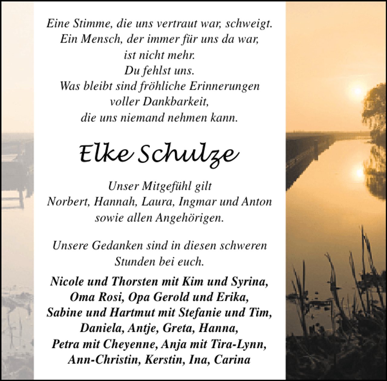 <p>Eine Stimme, die uns vertraut war, schweigt.<br />Ein Mensch, der immer für uns da war,<br />ist nicht mehr.<br />Du fehlst uns.<br />Was bleibt sind fröhliche Erinnerungen<br />voller Dankbarkeit,<br />die uns niemand nehmen kann.</p><p>Elke Schulze<br />Unser Mitgefühl gilt<br />Norbert, Hannah, Laura, Ingmar und Anton<br />sowie allen Angehörigen.<br />Unsere Gedanken sind in diesen schweren<br />Stunden bei euch.<br />Nicole und Thorsten mit Kim und Syrina,<br />Oma Rosi, Opa Gerold und Erika,<br />Sabine und Hartmut mit Stefanie und Tim,<br />Daniela, Antje, Greta, Hanna,<br />Petra mit Cheyenne, Anja mit Tira-Lynn,<br />Ann-Christin, Kerstin, Ina, Carina</p>