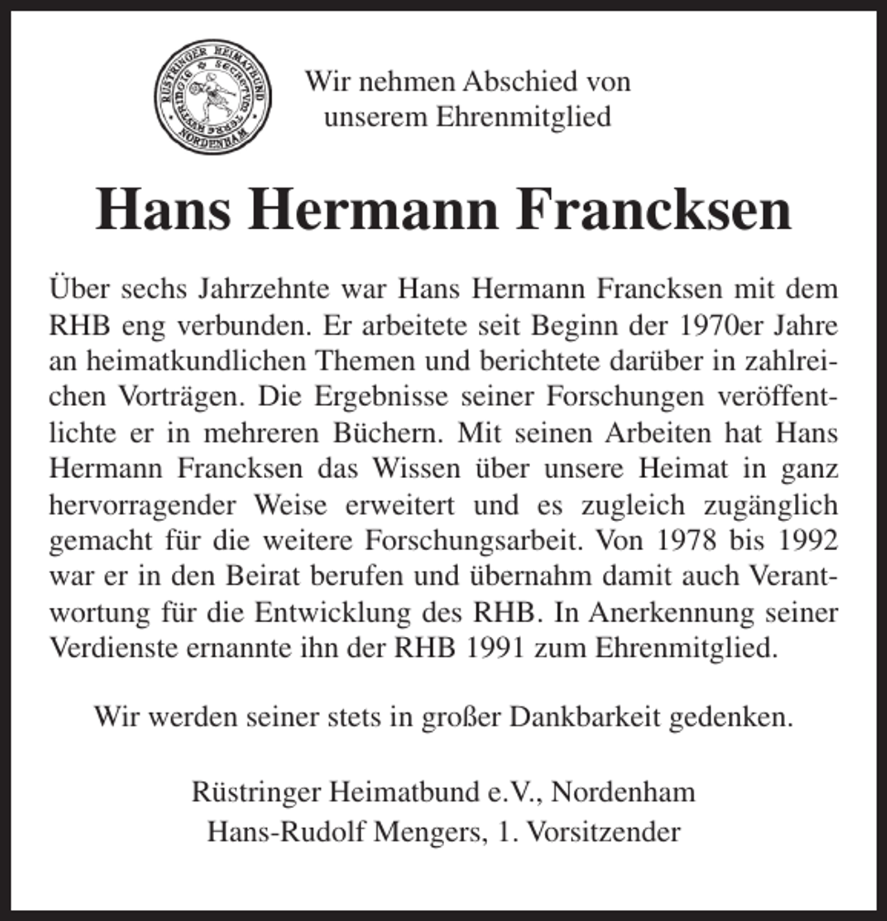 <p>Wir nehmen Abschied von<br />unserem Ehrenmitglied</p><p>Hans Hermann Francksen<br />Über sechs Jahrzehnte war Hans Hermann Francksen mit dem<br />RHB eng verbunden. Er arbeitete seit Beginn der 1970er Jahre<br />an heimatkundlichen Themen und berichtete darüber in zahlreichen Vorträgen. Die Ergebnisse seiner Forschungen veröffentlichte er in mehreren Büchern. Mit seinen Arbeiten hat Hans<br />Hermann Francksen das Wissen über unsere Heimat in ganz<br />hervorragender Weise erweitert und es zugleich zugänglich<br />gemacht für die weitere Forschungsarbeit. Von 1978 bis 1992<br />war er in den Beirat berufen und übernahm damit auch Verantwortung für die Entwicklung des RHB. In Anerkennung seiner<br />Verdienste ernannte ihn der RHB 1991 zum Ehrenmitglied.<br />Wir werden seiner stets in großer Dankbarkeit gedenken.<br />Rüstringer Heimatbund e.V., Nordenham<br />Hans-Rudolf Mengers, 1. Vorsitzender</p>