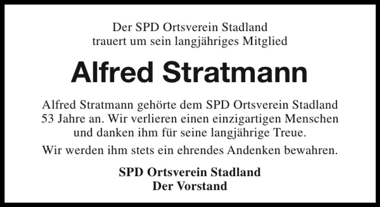 <p>Der SPD Ortsverein Stadland<br />trauert um sein langjähriges Mitglied</p><p>Alfred Stratmann<br />Alfred Stratmann gehörte dem SPD Ortsverein Stadland<br />53 Jahre an. Wir verlieren einen einzigartigen Menschen<br />und danken ihm für seine langjährige Treue.<br />Wir werden ihm stets ein ehrendes Andenken bewahren.<br />SPD Ortsverein Stadland<br />Der Vorstand</p>