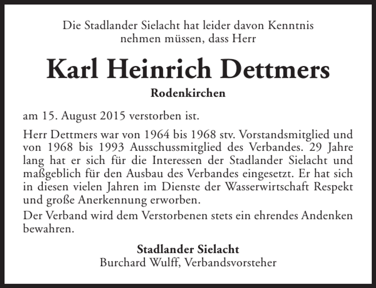<p>Die Stadlander Sielacht hat leider davon Kenntnis<br />nehmen müssen, dass Herr</p><p>Karl Heinrich Dettmers<br />Rodenkirchen</p><p>am 15. August 2015 verstorben ist.<br />Herr Dettmers war von 1964 bis 1968 stv. Vorstandsmitglied und<br />von 1968 bis 1993 Ausschussmitglied des Verbandes. 29 Jahre<br />lang hat er sich für die Interessen der Stadlander Sielacht und<br />maßgeblich für den Ausbau des Verbandes eingesetzt. Er hat sich<br />in diesen vielen Jahren im Dienste der Wasserwirtschaft Respekt<br />und große Anerkennung erworben.<br />Der Verband wird dem Verstorbenen stets ein ehrendes Andenken<br />bewahren.<br />Stadlander Sielacht<br />Burchard Wulff, Verbandsvorsteher</p>
