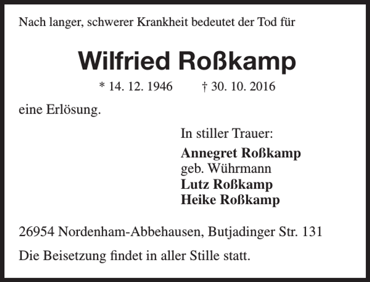 <p>Nach langer, schwerer Krankheit bedeutet der Tod für</p><p>Wilfried Roßkamp<br />* 14. 12. 1946</p><p>† 30. 10. 2016</p><p>eine Erlösung.<br />In stiller Trauer:<br />Annegret Roßkamp<br />geb. Wührmann<br />Lutz Roßkamp<br />Heike Roßkamp<br />26954 Nordenham-Abbehausen, Butjadinger Str. 131<br />Die Beisetzung findet in aller Stille statt.</p>