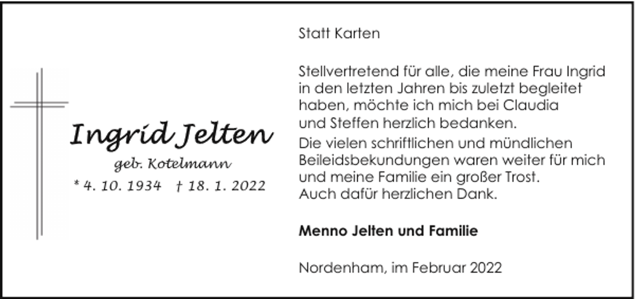 <p>Statt Karten</p><p>geb. Kotelmann<br />* 4. 10. 1934</p><p>† 18. 1. 2022</p><p>Stellvertretend für alle, die meine Frau Ingrid<br />in den letzten Jahren bis zuletzt begleitet<br />haben, möchte ich mich bei Claudia<br />und Steffen herzlich bedanken.<br />Die vielen schriftlichen und mündlichen<br />Beileidsbekundungen waren weiter für mich<br />und meine Familie ein großer Trost.<br />Auch dafür herzlichen Dank.<br />Menno Jelten und Familie<br />Nordenham, im Februar 2022</p>