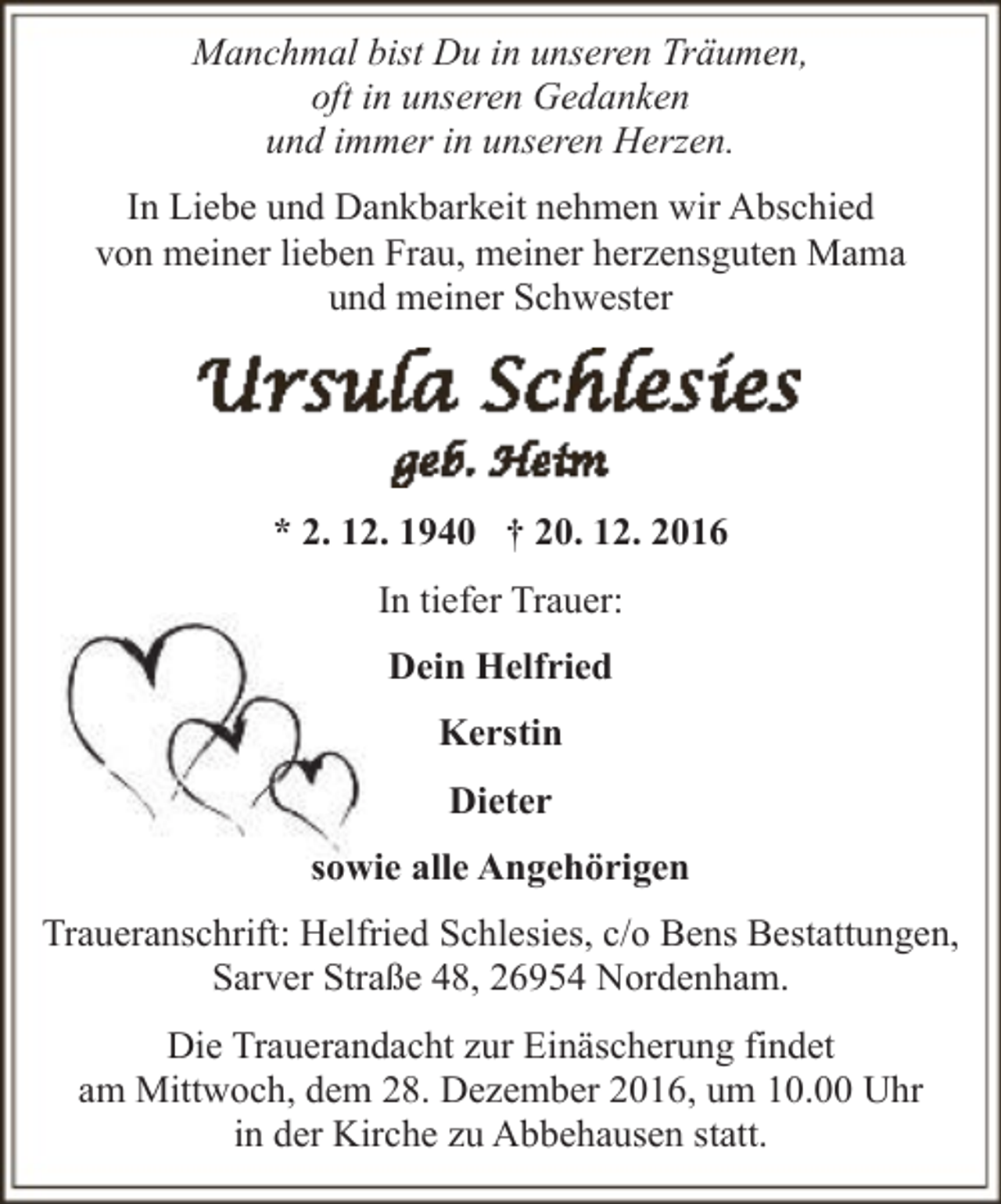 <p>Manchmal bist Du in unseren Träumen,<br />oft in unseren Gedanken<br />und immer in unseren Herzen.<br />In Liebe und Dankbarkeit nehmen wir Abschied<br />von meiner lieben Frau, meiner herzensguten Mama<br />und meiner Schwester</p><p>* 2. 12. 1940 † 20. 12. 2016<br />In tiefer Trauer:<br />Dein Helfried<br />Kerstin<br />Dieter<br />sowie alle Angehörigen<br />Traueranschrift: Helfried Schlesies, c/o Bens Bestattungen,<br />Sarver Straße 48, 26954 Nordenham.<br />Die Trauerandacht zur Einäscherung findet<br />am Mittwoch, dem 28. Dezember 2016, um 10.00 Uhr<br />in der Kirche zu Abbehausen statt.</p>