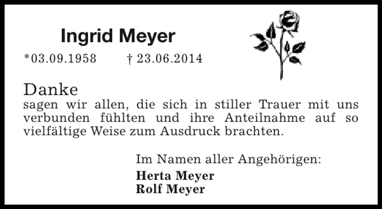 <p>Ingrid Meyer<br />*03.09.1958</p><p>† 23.06.2014</p><p>Danke</p><p>sagen wir allen, die sich in stiller Trauer mit uns<br />verbunden fühlten und ihre Anteilnahme auf so<br />vielfältige Weise zum Ausdruck brachten.<br />Im Namen aller Angehörigen:<br />Herta Meyer<br />Rolf Meyer</p>