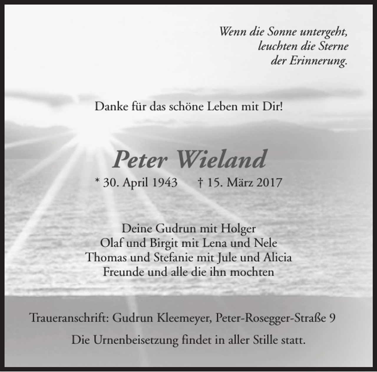 <p>Wenn die Sonne untergeht,<br />leuchten die Sterne<br />der Erinnerung.<br />Danke für das schöne Leben mit Dir!</p><p>Peter Wieland</p><p>* 30. April 1943</p><p>† 15. März 2017</p><p>Deine Gudrun mit Holger<br />Olaf und Birgit mit Lena und Nele<br />Thomas und Stefanie mit Jule und Alicia<br />Freunde und alle die ihn mochten<br />Traueranschrift: Gudrun Kleemeyer, Peter-Rosegger-Straße 9<br />Die Urnenbeisetzung findet in aller Stille statt.</p>