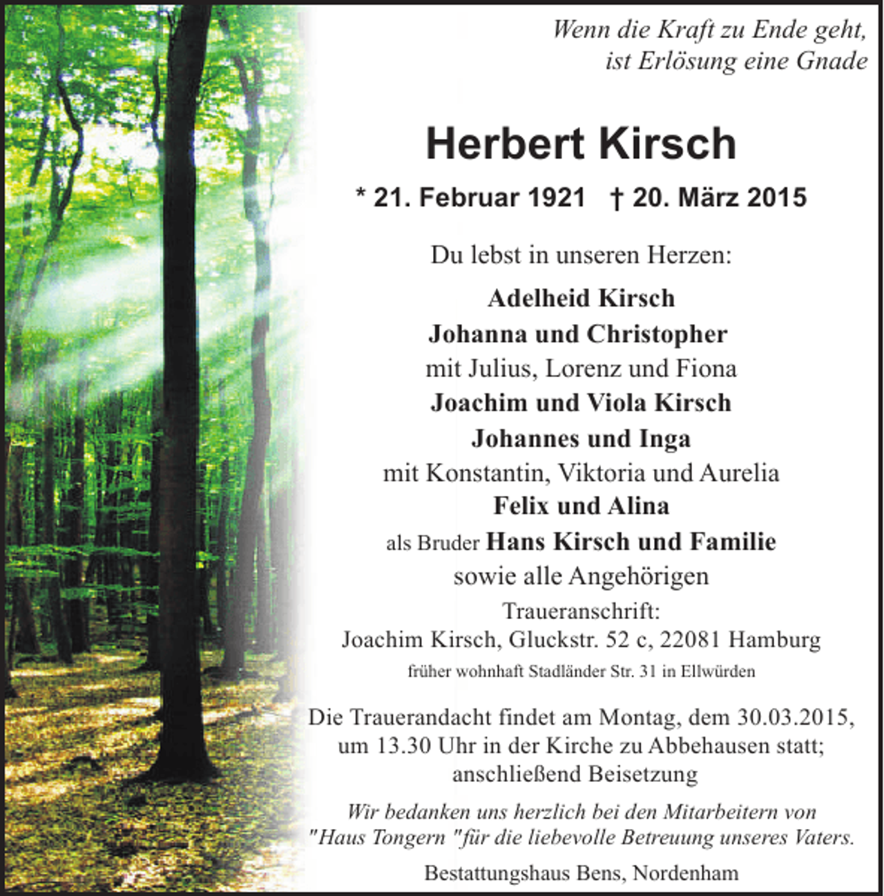 <p>Wenn die Kraft zu Ende geht,<br />ist Erlösung eine Gnade</p><p>Herbert Kirsch<br />* 21. Februar 1921 † 20. März 2015<br />Du lebst in unseren Herzen:<br />Adelheid Kirsch<br />Johanna und Christopher<br />mit Julius, Lorenz und Fiona<br />Joachim und Viola Kirsch<br />Johannes und Inga<br />mit Konstantin, Viktoria und Aurelia<br />Felix und Alina<br />als Bruder Hans Kirsch und Familie<br />sowie alle Angehörigen<br />Traueranschrift:<br />Joachim Kirsch, Gluckstr. 52 c, 22081 Hamburg<br />früher wohnhaft Stadländer Str. 31 in Ellwürden</p><p>Die Trauerandacht findet am Montag, dem 30.03.2015,<br />um 13.30 Uhr in der Kirche zu Abbehausen statt;<br />anschließend Beisetzung<br />Wir bedanken uns herzlich bei den Mitarbeitern von<br />"Haus Tongern "für die liebevolle Betreuung unseres Vaters.<br />Bestattungshaus Bens, Nordenham</p>