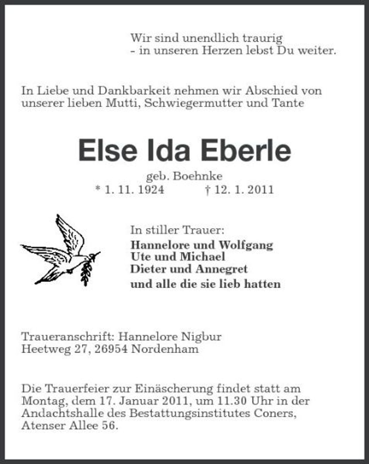 <p>Wir sind unendlich traurig - in unseren Herzen lebst Du weiter. In Liebe und Dankbarkeit nehmen wir Abschied von unserer lieben Mutti, Schwiegermutter und Tante</p><p>Else Ida Eberle<br />geb. Boehnke * 1. 11. 1924 † 12. 1. 2011 In stiller Trauer: Hannelore und Wolfgang Ute und Michael Dieter und Annegret und alle die sie lieb hatten</p><p>Traueranschrift: Hannelore Nigbur Heetweg 27, 26954 Nordenham Die Trauerfeier zur Einäscherung findet statt am Montag, dem 17. Januar 2011, um 11.30 Uhr in der Andachtshalle des Bestattungsinstitutes Coners, Atenser Allee 56.</p>