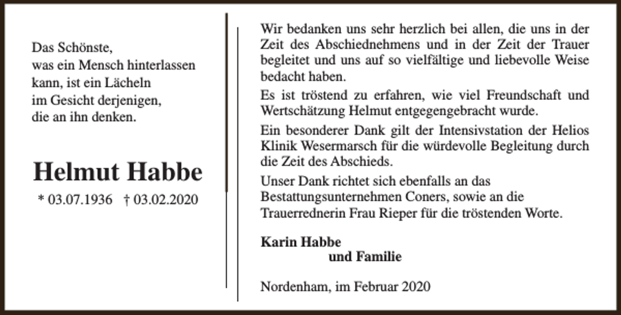 <p>Das Schönste,<br />was ein Mensch hinterlassen<br />kann, ist ein Lächeln<br />im Gesicht derjenigen,<br />die an ihn denken.</p><p>Helmut Habbe<br />* 03.07.1936 † 03.02.2020</p><p>Wir bedanken uns sehr herzlich bei allen, die uns in der<br />Zeit des Abschiednehmens und in der Zeit der Trauer<br />begleitet und uns auf so vielfältige und liebevolle Weise<br />bedacht haben.<br />Es ist tröstend zu erfahren, wie viel Freundschaft und<br />Wertschätzung Helmut entgegengebracht wurde.<br />Ein besonderer Dank gilt der Intensivstation der Helios<br />Klinik Wesermarsch für die würdevolle Begleitung durch<br />die Zeit des Abschieds.<br />Unser Dank richtet sich ebenfalls an das<br />Bestattungsunternehmen Coners, sowie an die<br />Trauerrednerin Frau Rieper für die tröstenden Worte.<br />Karin Habbe<br />und Familie<br />Nordenham, im Februar 2020</p>