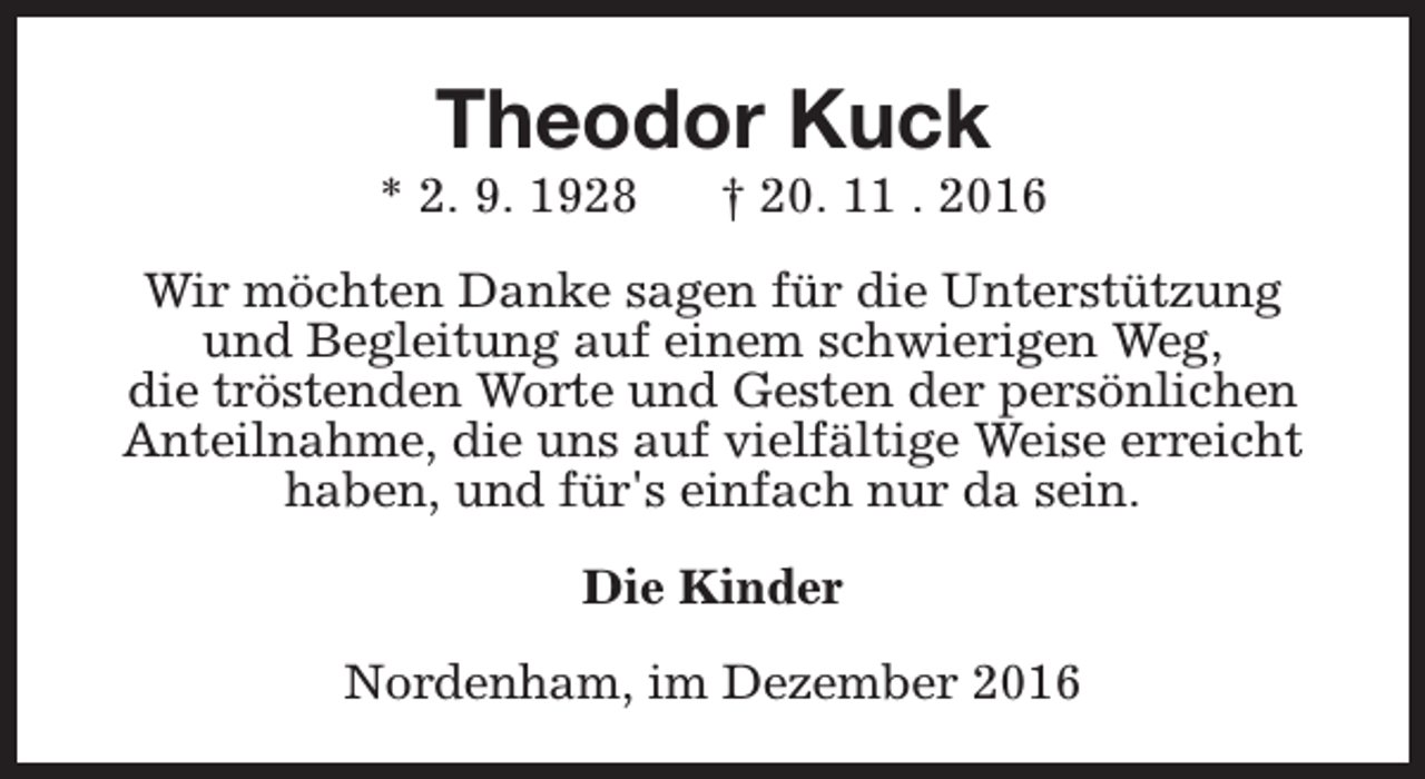 <p>Theodor Kuck</p><p>* 2. 9. 1928</p><p>† 20. 11 . 2016</p><p>Wir möchten Danke sagen für die Unterstützung<br />und Begleitung auf einem schwierigen Weg,<br />die tröstenden Worte und Gesten der persönlichen<br />Anteilnahme, die uns auf vielfältige Weise erreicht<br />haben, und für's einfach nur da sein.<br />Die Kinder<br />Nordenham, im Dezember 2016</p>