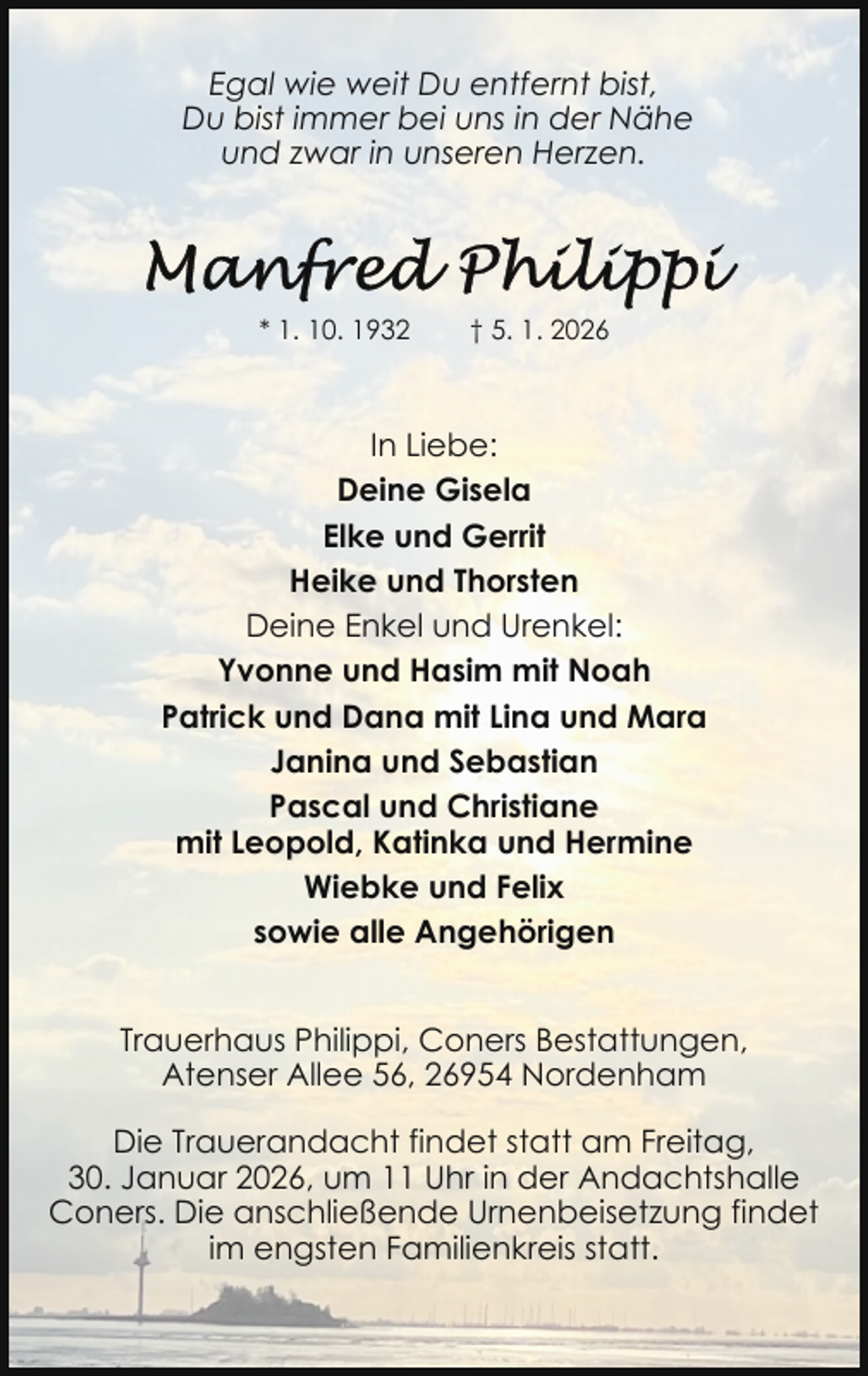 <p>Egal wie weit Du entfernt bist,<br />Du bist immer bei uns in der Nähe<br />und zwar in unseren Herzen.</p><p>* 1. 10. 1932</p><p>† 5. 1. 2026</p><p>In Liebe:<br />Deine Gisela<br />Elke und Gerrit<br />Heike und Thorsten<br />Deine Enkel und Urenkel:<br />Yvonne und Hasim mit Noah<br />Patrick und Dana mit Lina und Mara<br />Janina und Sebastian<br />Pascal und Christiane<br />mit Leopold, Katinka und Hermine<br />Wiebke und Felix<br />sowie alle Angehörigen<br />Trauerhaus Philippi, Coners Bestattungen,<br />Atenser Allee 56, 26954 Nordenham<br />Die Trauerandacht findet statt am Freitag,<br />30. Januar 2026, um 11 Uhr in der Andachtshalle<br />Coners. Die anschließende Urnenbeisetzung findet<br />im engsten Familienkreis statt.</p>