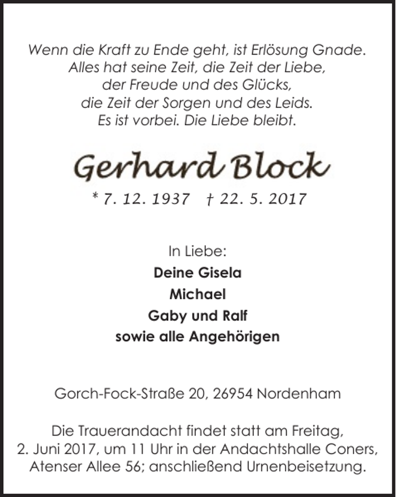 <p>Wenn die Kraft zu Ende geht, ist Erlösung Gnade.<br />Alles hat seine Zeit, die Zeit der Liebe,<br />der Freude und des Glücks,<br />die Zeit der Sorgen und des Leids.<br />Es ist vorbei. Die Liebe bleibt.</p><p>* 7. 12. 1937</p><p>† 22. 5. 2017</p><p>In Liebe:<br />Deine Gisela<br />Michael<br />Gaby und Ralf<br />sowie alle Angehörigen</p><p>Gorch-Fock-Straße 20, 26954 Nordenham<br />Die Trauerandacht findet statt am Freitag,<br />2. Juni 2017, um 11 Uhr in der Andachtshalle Coners,<br />Atenser Allee 56; anschließend Urnenbeisetzung.</p>