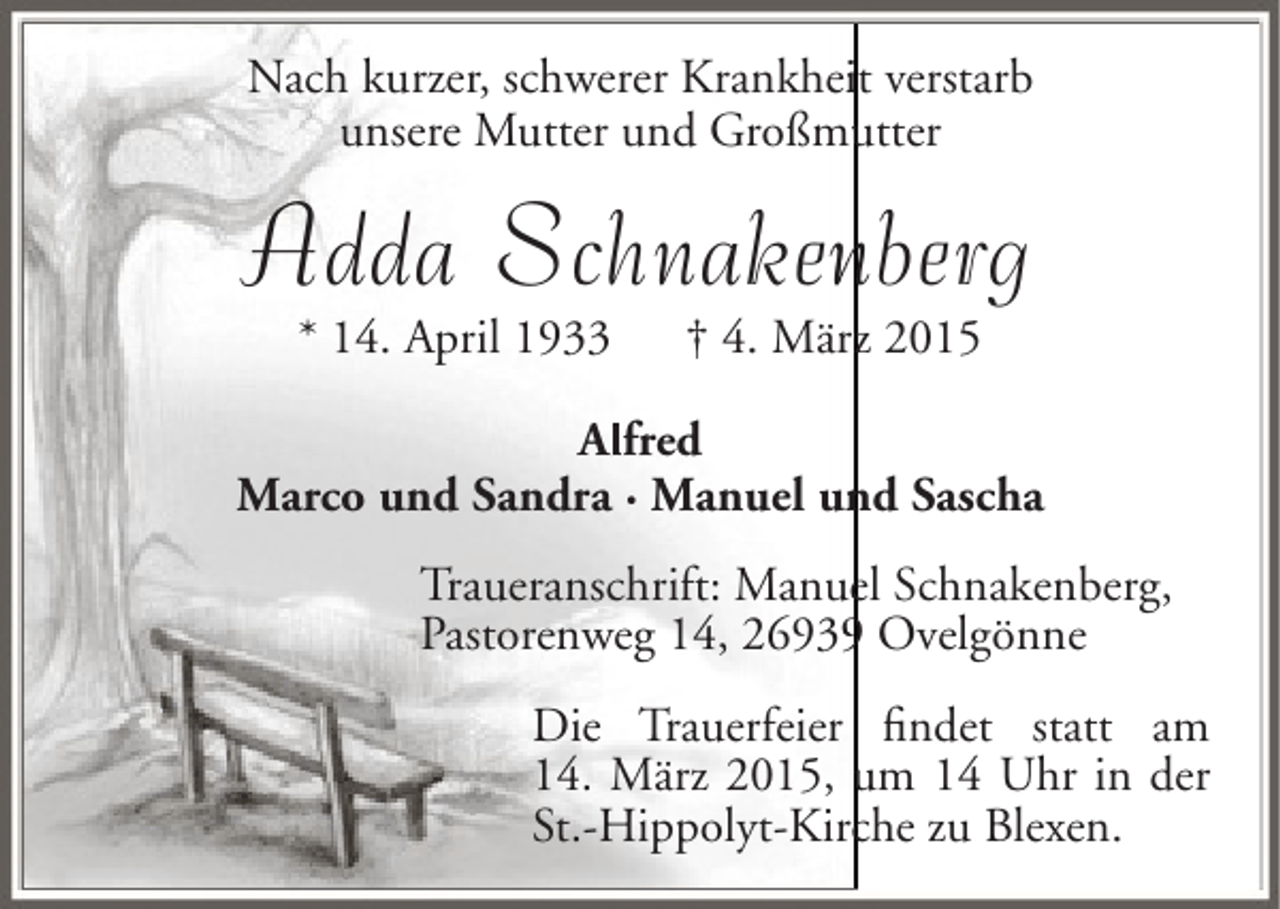 <p>Nach kurzer, schwerer Krankheit verstarb<br />i<br />unsere Mutter und Großmutter<br />u</p><p>Adda Schnakenberg<br />n<br />* 14. April 1933</p><p>† 4. März 2015</p><p>Al<br />Alfred<br />Marco und Sandra · Manuel und Sascha<br />n<br />e<br />Traueranschrift: Manuel Schnakenberg,<br />Pastorenweg 14, 26939 Ovelgönne<br />9<br />Die Trauerfeier findet statt am<br />14. März 2015, um 14 Uhr in der<br />St.-Hippolyt-Kirche zu Blexen.<br />c</p>