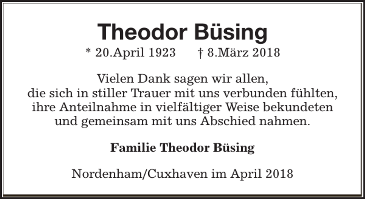 <p>Theodor Büsing</p><p>* 20.April 1923</p><p>† 8.März 2018</p><p>Vielen Dank sagen wir allen,<br />die sich in stiller Trauer mit uns verbunden fühlten,<br />ihre Anteilnahme in vielfältiger Weise bekundeten<br />und gemeinsam mit uns Abschied nahmen.<br />Familie Theodor Büsing<br />Nordenham/Cuxhaven im April 2018</p>