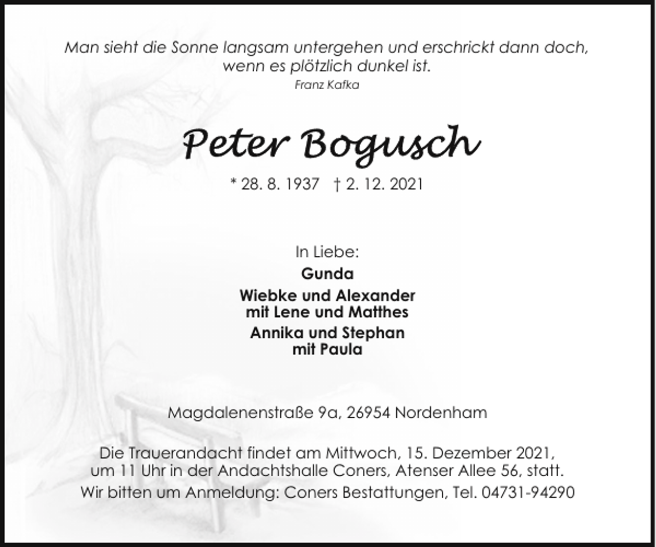 <p>Man sieht die Sonne langsam untergehen und erschrickt dann doch,<br />wenn es plötzlich dunkel ist.<br />Franz Kafka</p>
<p>* 28. 8. 1937 † 2. 12. 2021</p>
<p>In Liebe:<br />Gunda<br />Wiebke und Alexander<br />mit Lene und Matthes<br />Annika und Stephan<br />mit Paula</p>
<p>Magdalenenstraße 9a, 26954 Nordenham<br />Die Trauerandacht findet am Mittwoch, 15. Dezember 2021,<br />um 11 Uhr in der Andachtshalle Coners, Atenser Allee 56, statt.<br />Wir bitten um Anmeldung: Coners Bestattungen, Tel. 04731-94290</p>