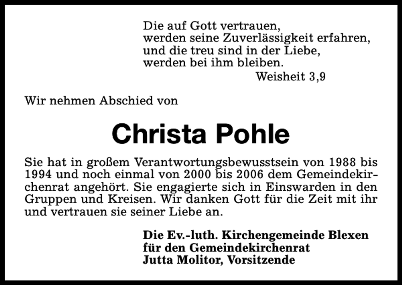 <p>Die auf Gott vertrauen,<br />werden seine Zuverlässigkeit erfahren,<br />und die treu sind in der Liebe,<br />werden bei ihm bleiben.<br />Weisheit 3,9<br />Wir nehmen Abschied von</p><p>Christa Pohle<br />Sie hat in großem Verantwortungsbewusstsein von 1988 bis<br />1994 und noch einmal von 2000 bis 2006 dem Gemeindekirchenrat angehört. Sie engagierte sich in Einswarden in den<br />Gruppen und Kreisen. Wir danken Gott für die Zeit mit ihr<br />und vertrauen sie seiner Liebe an.<br />Die Ev.-luth. Kirchengemeinde Blexen<br />für den Gemeindekirchenrat<br />Jutta Molitor, Vorsitzende</p>