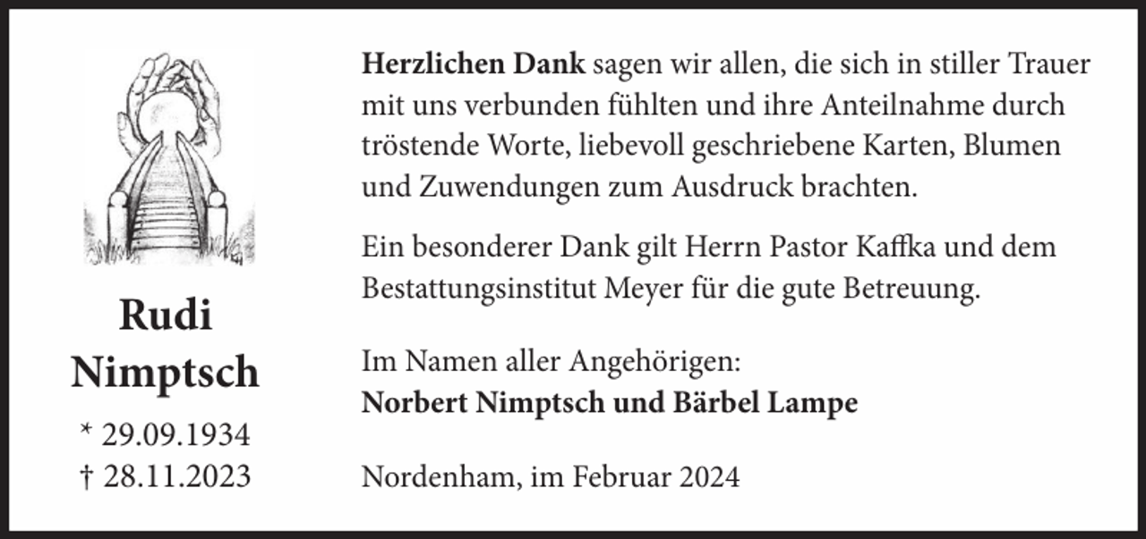 <p>Herzlichen Dank sagen wir allen, die sich in stiller Trauer<br />mit uns verbunden fühlten und ihre Anteilnahme durch<br />tröstende Worte, liebevoll geschriebene Karten, Blumen<br />und Zuwendungen zum Ausdruck brachten.</p><p>Rudi<br />Nimptsch<br />* 29.09.1934<br />† 28.11.2023</p><p>Ein besonderer Dank gilt Herrn Pastor Kaffka und dem<br />Bestattungsinstitut Meyer für die gute Betreuung.<br />Im Namen aller Angehörigen:<br />Norbert Nimptsch und Bärbel Lampe<br />Nordenham, im Februar 2024</p>