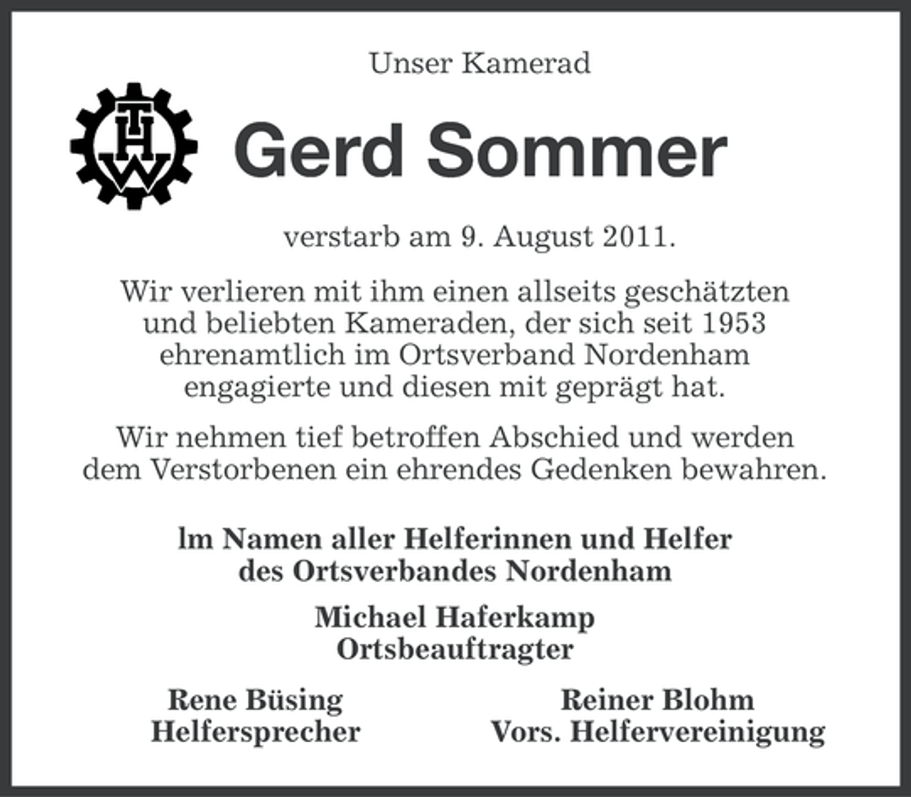 <p>Unser Kamerad</p><p>Gerd Sommer<br />verstarb am 9. August 2011.<br />Wir verlieren mit ihm einen allseits geschätzten<br />und beliebten Kameraden, der sich seit 1953<br />ehrenamtlich im Ortsverband Nordenham<br />engagierte und diesen mit geprägt hat.<br />Wir nehmen tief betroffen Abschied und werden<br />dem Verstorbenen ein ehrendes Gedenken bewahren.<br />lm Namen aller Helferinnen und Helfer<br />des Ortsverbandes Nordenham<br />Michael Haferkamp<br />Ortsbeauftragter<br />Rene Büsing<br />Helfersprecher</p><p>Reiner Blohm<br />Vors. Helfervereinigung</p>