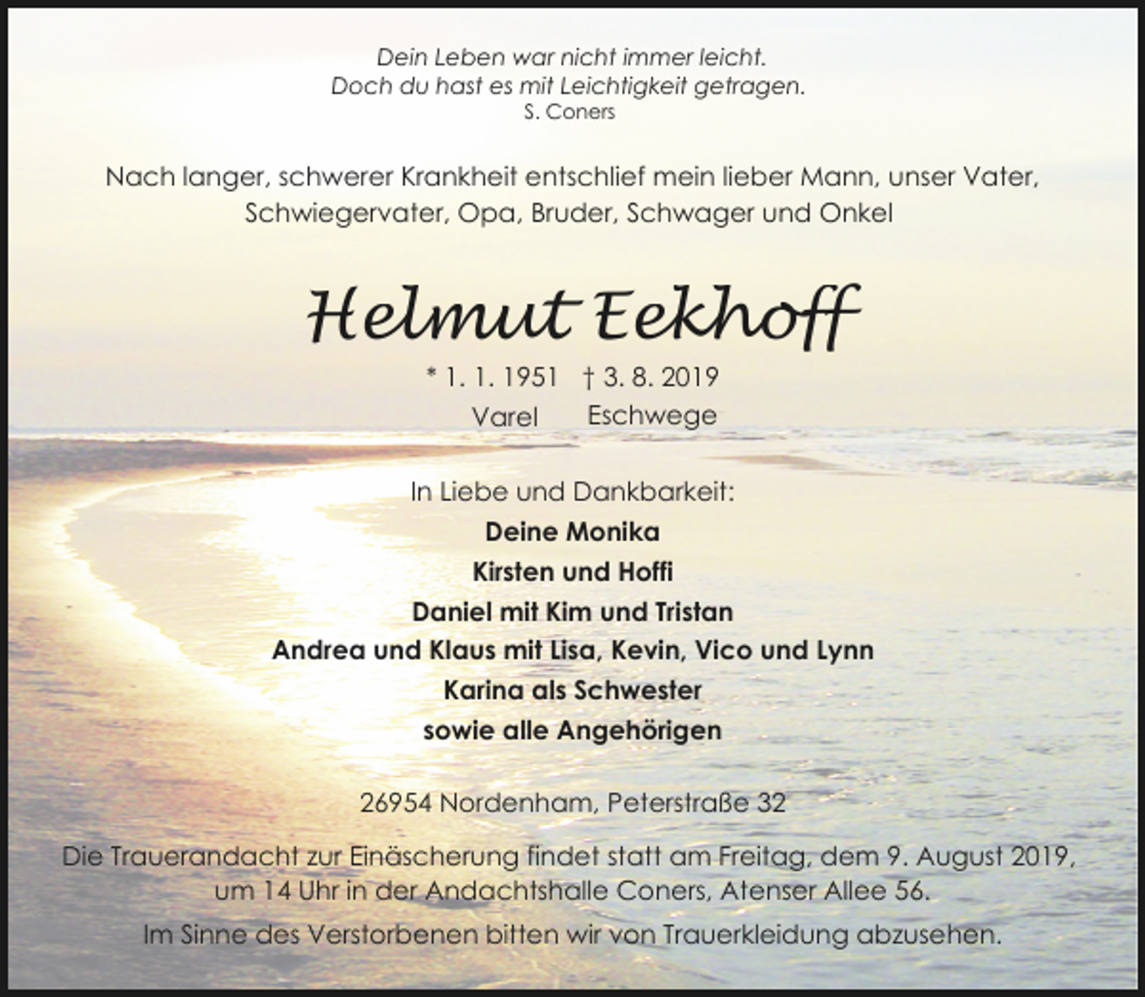 <p>Dein Leben war nicht immer leicht.<br />Doch du hast es mit Leichtigkeit getragen.<br />S. Coners</p>
<p>Nach langer, schwerer Krankheit entschlief mein lieber Mann, unser Vater,<br />Schwiegervater, Opa, Bruder, Schwager und Onkel</p>
<p>Helmut Eekhoff<br />* 1. 1. 1951 † 3. 8. 2019<br />Eschwege<br />Varel</p>
<p>In Liebe und Dankbarkeit:<br />Deine Monika<br />Kirsten und Hoffi<br />Daniel mit Kim und Tristan<br />Andrea und Klaus mit Lisa, Kevin, Vico und Lynn<br />Karina als Schwester<br />sowie alle Angehörigen<br />26954 Nordenham, Peterstraße 32</p>
<p>Die Trauerandacht zur Einäscherung findet statt am Freitag, dem 9. August 2019,<br />um 14 Uhr in der Andachtshalle Coners, Atenser Allee 56.<br />Im Sinne des Verstorbenen bitten wir von Trauerkleidung abzusehen.</p>