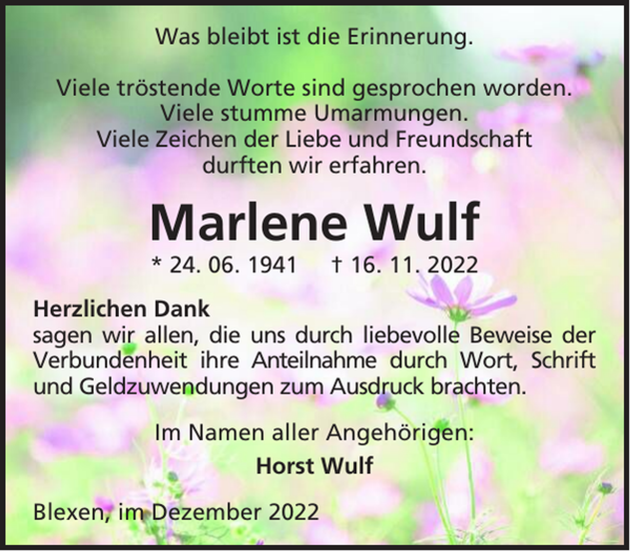 <p>Was bleibt ist die Erinnerung.<br />Viele tröstende Worte sind gesprochen worden.<br />Viele stumme Umarmungen.<br />Viele Zeichen der Liebe und Freundschaft<br />durften wir erfahren.</p><p>Marlene Wulf<br />* 24. 06. 1941</p><p>† 16. 11. 2022</p><p>Herzlichen Dank<br />sagen wir allen, die uns durch liebevolle Beweise der<br />Verbundenheit ihre Anteilnahme durch Wort, Schrift<br />und Geldzuwendungen zum Ausdruck brachten.<br />Im Namen aller Angehörigen:<br />Horst Wulf<br />Blexen, im Dezember 2022</p>