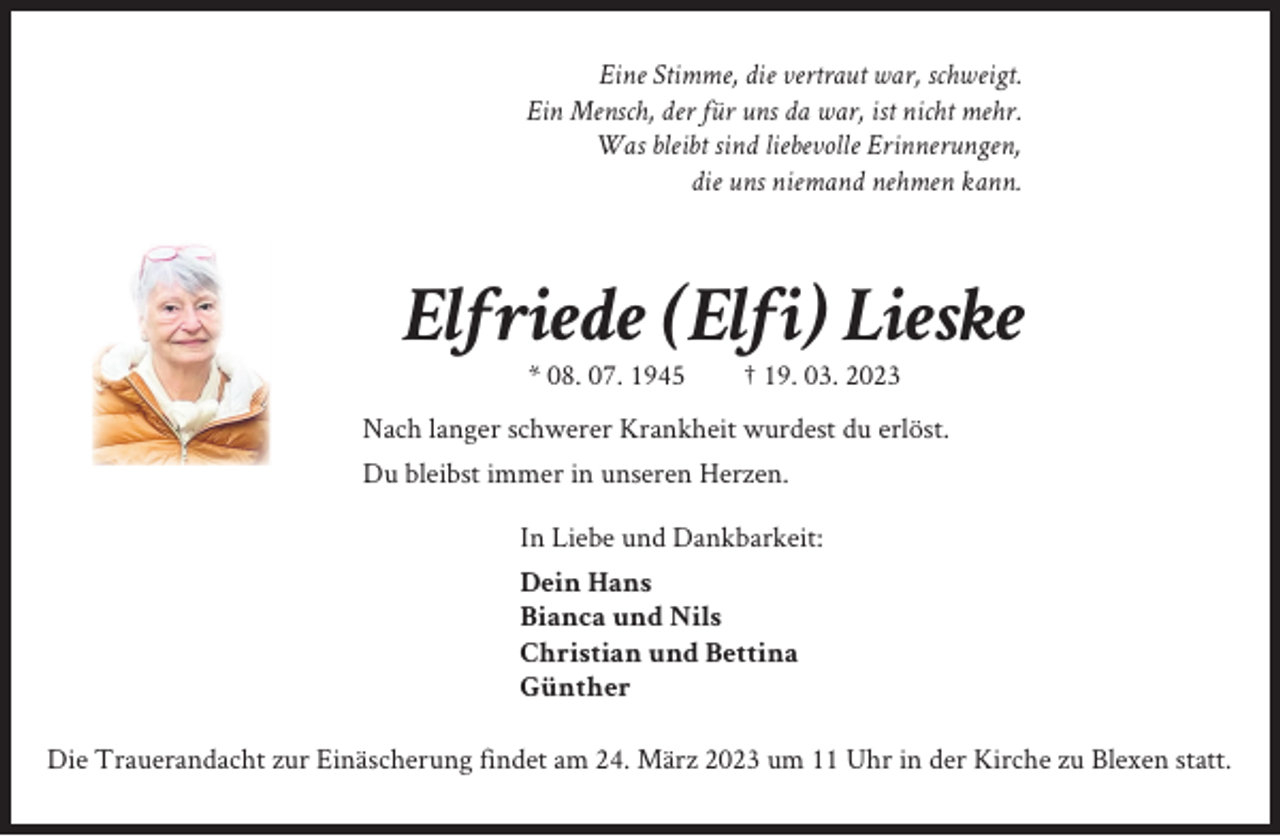 <p>Eine Stimme, die vertraut war, schweigt.<br />Ein Mensch, der für uns da war, ist nicht mehr.<br />Was bleibt sind liebevolle Erinnerungen,<br />die uns niemand nehmen kann.</p><p>Elfriede (Elfi) Lieske<br />* 08. 07. 1945</p><p>† 19. 03. 2023</p><p>Nach langer schwerer Krankheit wurdest du erlöst.<br />Du bleibst immer in unseren Herzen.<br />In Liebe und Dankbarkeit:<br />Dein Hans<br />Bianca und Nils<br />Christian und Bettina<br />Günther<br />Die Trauerandacht zur Einäscherung findet am 24. März 2023 um 11 Uhr in der Kirche zu Blexen statt.</p>
