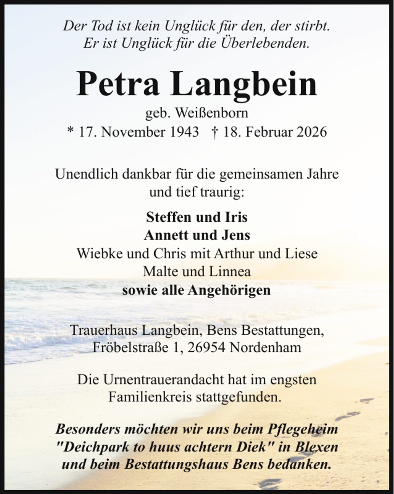 <p>Der Tod ist kein Unglück für den, der stirbt.<br />Er ist Unglück für die Überlebenden.</p><p>Petra Langbein</p><p>geb. Weißenborn<br />* 17. November 1943 † 18. Februar 2026<br />Unendlich dankbar für die gemeinsamen Jahre<br />und tief traurig:<br />Steffen und Iris<br />Annett und Jens<br />Wiebke und Chris mit Arthur und Liese<br />Malte und Linnea<br />sowie alle Angehörigen<br />Trauerhaus Langbein, Bens Bestattungen,<br />Fröbelstraße 1, 26954 Nordenham<br />Die Urnentrauerandacht hat im engsten<br />Familienkreis stattgefunden.<br />Besonders möchten wir uns beim Pflegeheim<br />"Deichpark to huus achtern Diek" in Blexen<br />und beim Bestattungshaus Bens bedanken.</p>