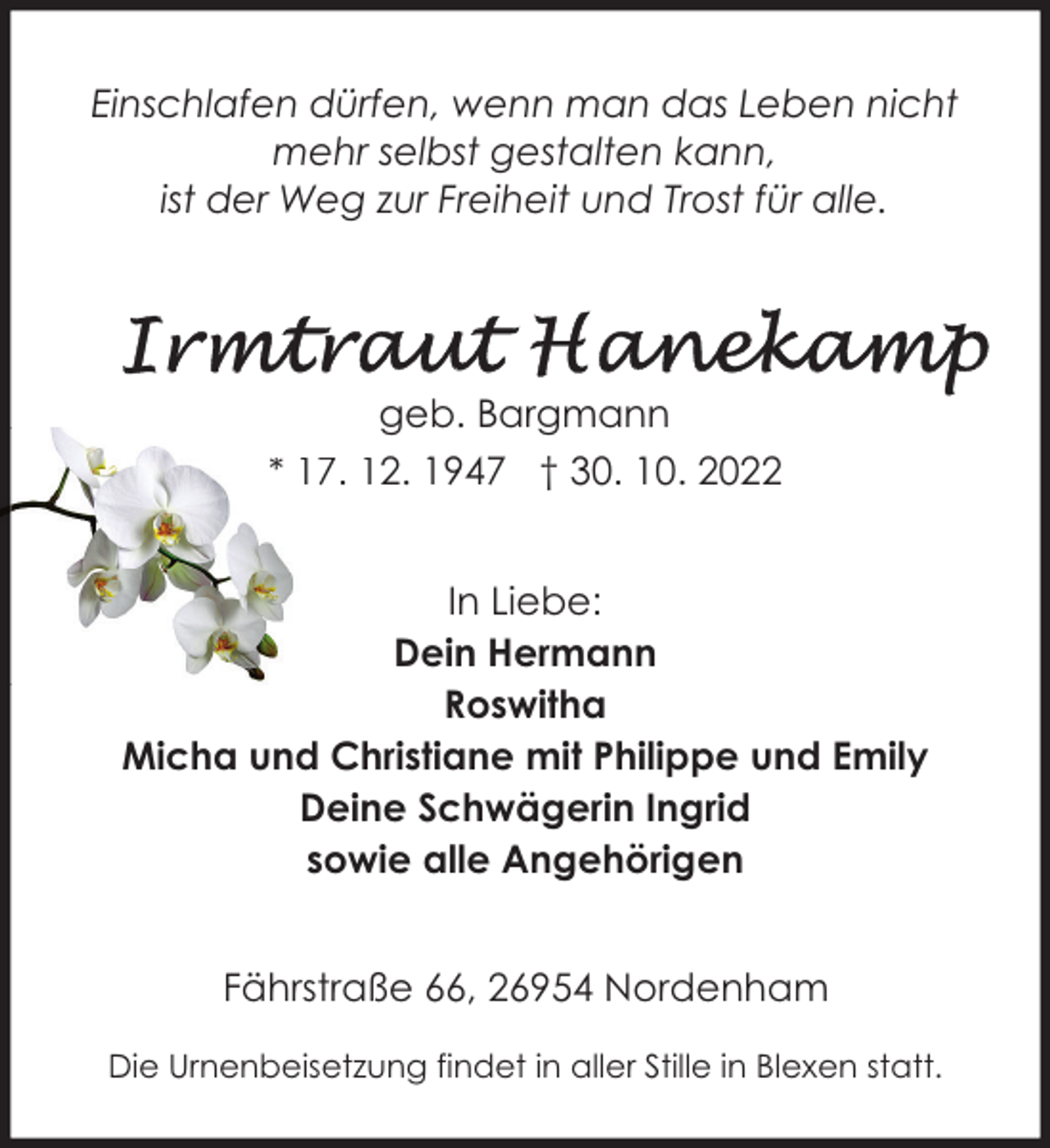 <p>Einschlafen dürfen, wenn man das Leben nicht<br />mehr selbst gestalten kann,<br />ist der Weg zur Freiheit und Trost für alle.</p><p>geb. Bargmann<br />* 17. 12. 1947 † 30. 10. 2022<br />In Liebe:<br />Dein Hermann<br />Roswitha<br />Micha und Christiane mit Philippe und Emily<br />Deine Schwägerin Ingrid<br />sowie alle Angehörigen<br />Fährstraße 66, 26954 Nordenham<br />Die Urnenbeisetzung findet in aller Stille in Blexen statt.</p>