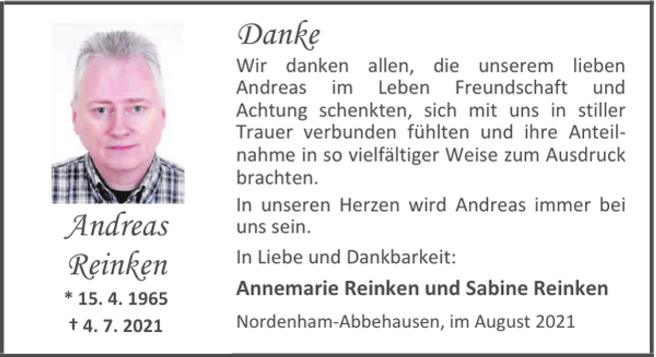 <p>Danke</p><p>Andreas<br />Reinken</p><p>* 15. 4. 1965<br />† 4. 7. 2021</p><p>Wir danken allen, die unserem lieben<br />Andreas im Leben Freundschaft und<br />Achtung schenkten, sich mit uns in stiller<br />Trauer verbunden fühlten und ihre Anteilnahme in so vielfältiger Weise zum Ausdruck<br />brachten.<br />In unseren Herzen wird Andreas immer bei<br />uns sein.<br />In Liebe und Dankbarkeit:</p><p>Annemarie Reinken und Sabine Reinken<br />Nordenham-Abbehausen, im August 2021</p>